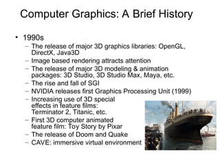 Computer Graphics: A Brief History
• 1990s
– The release of major 3D graphics libraries: OpenGL,
DirectX, Java3D
– Image based rendering attracts attention
– The release of major 3D modeling & animation
packages: 3D Studio, 3D Studio Max, Maya, etc.
– The rise and fall of SGI
– NVIDIA releases first Graphics Processing Unit (1999)
– Increasing use of 3D special
effects in feature films:
Terminator 2, Titanic, etc.
– First 3D computer animated
feature film: Toy Story by Pixar
– The release of Doom and Quake
– CAVE: immersive virtual environment
Titanic
 