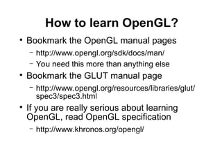 How to learn OpenGL?
●
Bookmark the OpenGL manual pages
– http://www.opengl.org/sdk/docs/man/
– You need this more than anything else
●
Bookmark the GLUT manual page
– http://www.opengl.org/resources/libraries/glut/
spec3/spec3.html
●
If you are really serious about learning
OpenGL, read OpenGL specification
– http://www.khronos.org/opengl/
 
