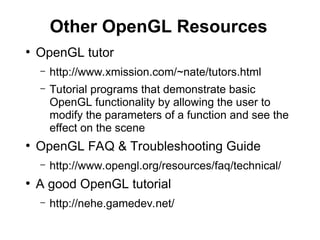 Other OpenGL Resources
●
OpenGL tutor
– http://www.xmission.com/~nate/tutors.html
– Tutorial programs that demonstrate basic
OpenGL functionality by allowing the user to
modify the parameters of a function and see the
effect on the scene
●
OpenGL FAQ & Troubleshooting Guide
– http://www.opengl.org/resources/faq/technical/
●
A good OpenGL tutorial
– http://nehe.gamedev.net/
 