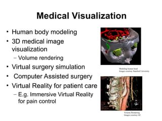 Medical Visualization
• Human body modeling
• 3D medical image
visualization
– Volume rendering
• Virtual surgery simulation
• Computer Assisted surgery
• Virtual Reality for patient care
– E.g. Immersive Virtual Reality
for pain control
Volume Rendering
Images courtesy GE
Modeling human head
Images courtesy Stanford University
 