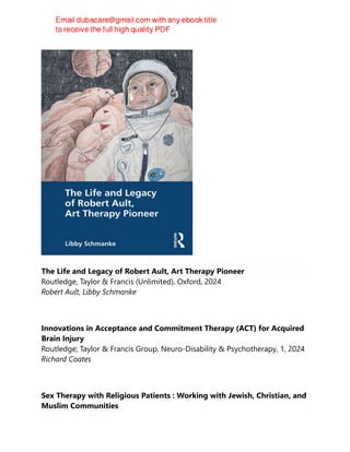 The Life and Legacy of Robert Ault, Art Therapy Pioneer
Routledge, Taylor & Francis (Unlimited), Oxford, 2024
Robert Ault, Libby Schmanke
Innovations in Acceptance and Commitment Therapy (ACT) for Acquired
Brain Injury
Routledge; Taylor & Francis Group, Neuro-Disability & Psychotherapy, 1, 2024
Richard Coates
Sex Therapy with Religious Patients : Working with Jewish, Christian, and
Muslim Communities
 