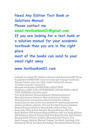Need Any Edition Test Bank or
Solutions Manual
Please contact me
email:testbanksm01@gmail.com
If you are looking for a test bank or
a solution manual for your academic
textbook then you are in the right
place
most of the books can send to your
email right away
www.testbanksm01.com
testbank Test Bank PPT Solution Manual solutionsmanual SM TB sm
tb papertest PAPERTEST exam test exam quit testpaper Instructor
Manual Teacher note case study studies homework answers
#solution manual#,#Instructor
Manual##testbank#,#TESTBANK#,#SOLUTION
MANUAL#,#SM#,#TB#,#PAPERTEST#,#EXAM TEST#,#QUIT
TEST ANSWER#,#Teacher note#
Test Bank,Solution Manual,Solutions Manuals,Instructor
Manual,Instructor Solutions Manual,Instructor Solution
Manual,practice test,practice tests,test prep,free solution
manual,answers key,answer keys,homework solutions,homework
solution,textbook solutions, Pearson Test Bank,Pearson Solution
Manual,Pearson Solutions Manual,John Wiley & Sons Test
Bank,John Wiley & Sons Solution Manual,McGraw-Hill Test
Bank,McGraw-Hill Solution Manual,McGraw Hill Test Bank,McGraw
Hill Solutions Manual,Prentice Hall Test Bank,Prentice Hall Solution
Manual,South-Western Solution Manual,South-Western Test
Bank,Cengage Solution Manual,Cengage Test Bank, Sociology Test
Bank,Social Work Test Bank,Psychology Test Bank,Political Science
 