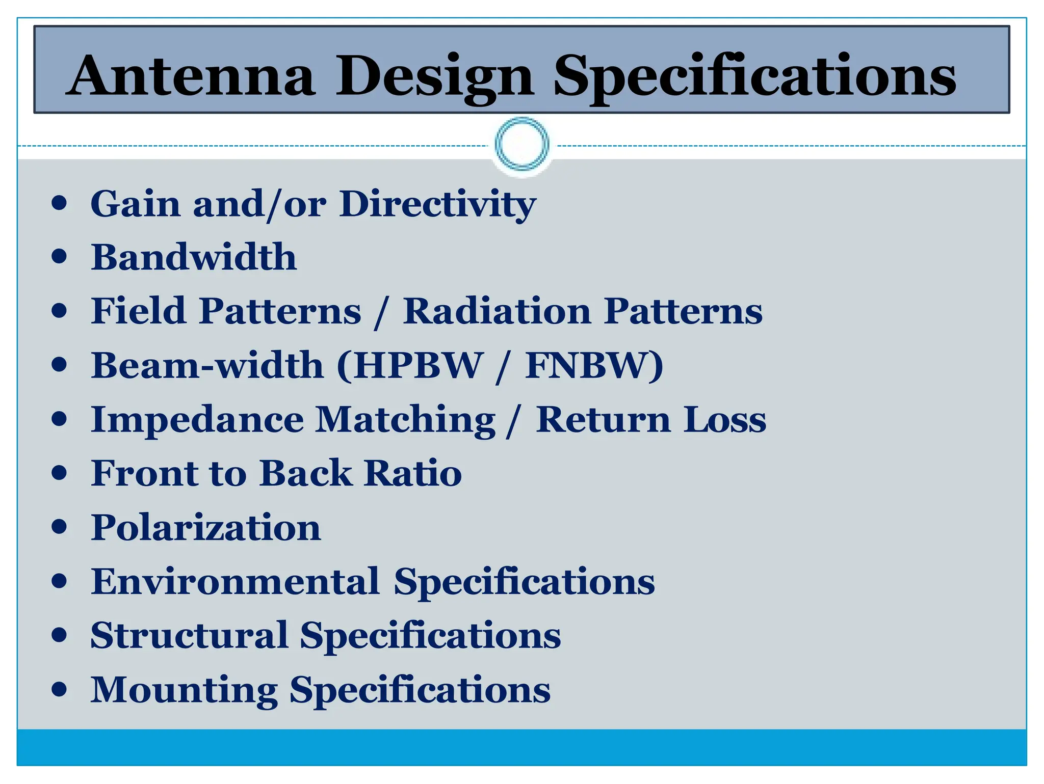 Antenna Design Specifications
⚫ Gain and/or Directivity
⚫ Bandwidth
⚫ Field Patterns / Radiation Patterns
⚫ Beam-width (HPBW / FNBW)
⚫ Impedance Matching / Return Loss
⚫ Front to Back Ratio
⚫ Polarization
⚫ Environmental Specifications
⚫ Structural Specifications
⚫ Mounting Specifications
 