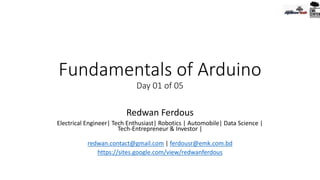 Fundamentals of Arduino
Day 01 of 05
Redwan Ferdous
Electrical Engineer| Tech Enthusiast| Robotics | Automobile| Data Science |
Tech-Entrepreneur & Investor |
redwan.contact@gmail.com | ferdousr@emk.com.bd
https://sites.google.com/view/redwanferdous
 