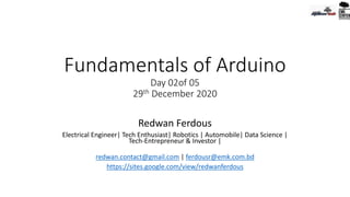 Fundamentals of Arduino
Day 02of 05
29th December 2020
Redwan Ferdous
Electrical Engineer| Tech Enthusiast| Robotics | Automobile| Data Science |
Tech-Entrepreneur & Investor |
redwan.contact@gmail.com | ferdousr@emk.com.bd
https://sites.google.com/view/redwanferdous
 