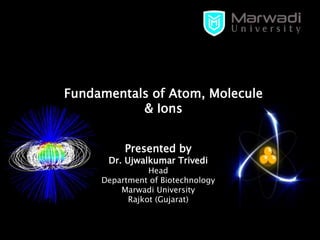 Presented by
Dr. Ujwalkumar Trivedi
Head
Department of Biotechnology
Marwadi University
Rajkot (Gujarat)
Fundamentals of Atom, Molecule
& Ions
 