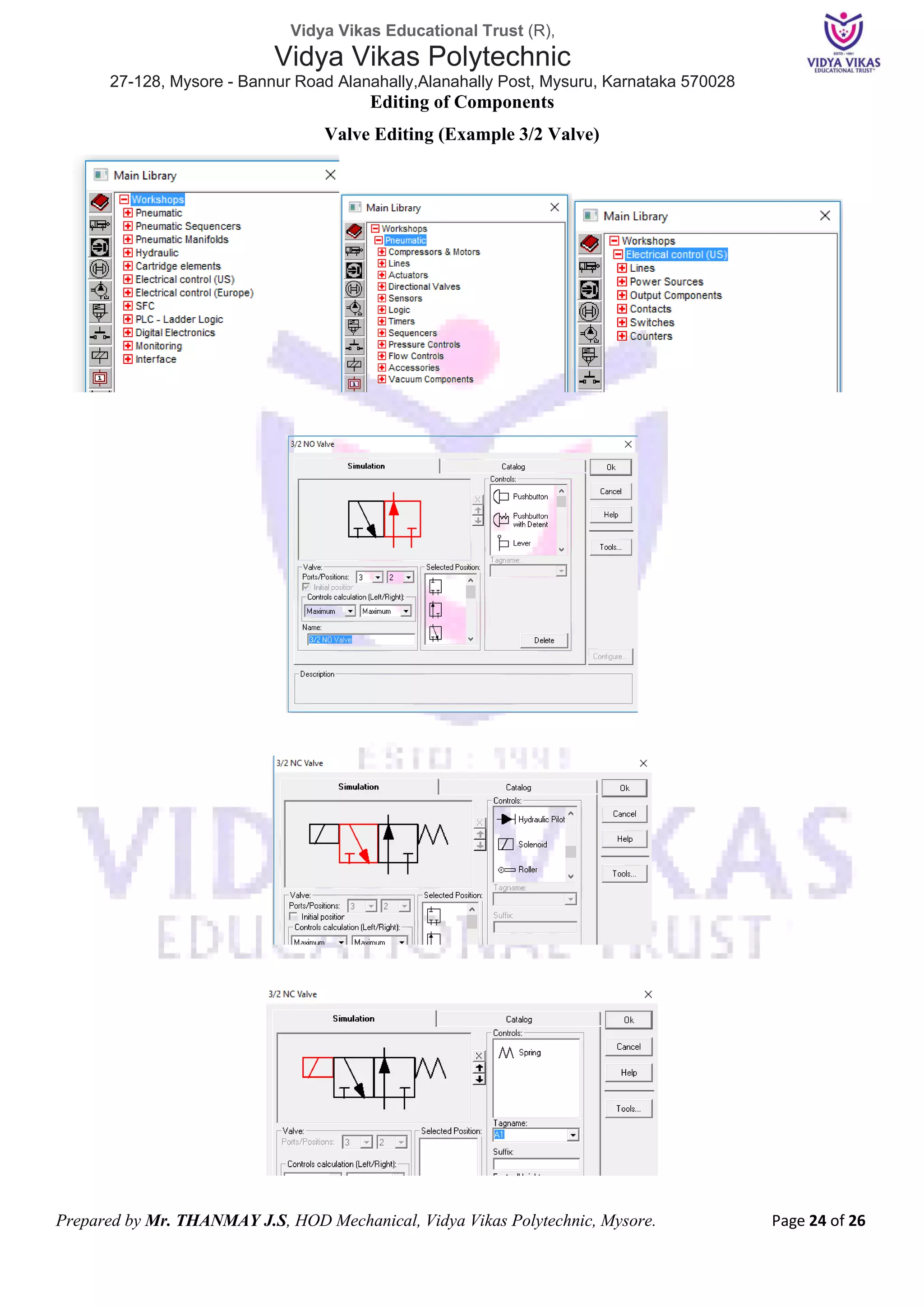 Vidya Vikas Educational Trust (R),
Vidya Vikas Polytechnic
27-128, Mysore - Bannur Road Alanahally,Alanahally Post, Mysuru, Karnataka 570028
Prepared by Mr. THANMAY J.S, HOD Mechanical, Vidya Vikas Polytechnic, Mysore. Page 24 of 26
Editing of Components
Valve Editing (Example 3/2 Valve)
Main Library Workshop
Pneumatic Library Electrical Library
Example of 3/2 Directional Valve Catalog selection
for Push button,
Spring, Solenoid
etc.
The Section of the Valve which is selected will get the attachment from the
catalog when double clicked
Solenoid, Pilot
valves, Springs,
rolled any
attachment can be
scrolled up or
down
Tag Name which is
compulsory for
linking with
Electrical
circuits
Double click only on Solenoid valves to get Tag Name section
 