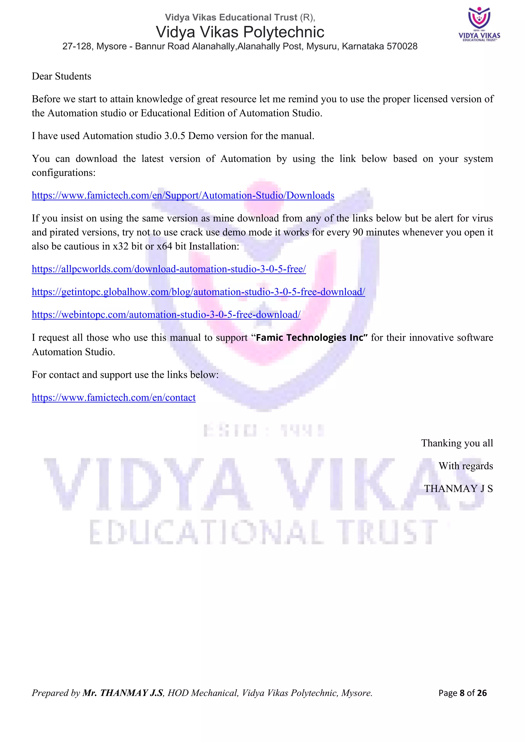 Vidya Vikas Educational Trust (R),
Vidya Vikas Polytechnic
27-128, Mysore - Bannur Road Alanahally,Alanahally Post, Mysuru, Karnataka 570028
Prepared by Mr. THANMAY J.S, HOD Mechanical, Vidya Vikas Polytechnic, Mysore. Page 8 of 26
Dear Students
Before we start to attain knowledge of great resource let me remind you to use the proper licensed version of
the Automation studio or Educational Edition of Automation Studio.
I have used Automation studio 3.0.5 Demo version for the manual.
You can download the latest version of Automation by using the link below based on your system
configurations:
https://www.famictech.com/en/Support/Automation-Studio/Downloads
If you insist on using the same version as mine download from any of the links below but be alert for virus
and pirated versions, try not to use crack use demo mode it works for every 90 minutes whenever you open it
also be cautious in x32 bit or x64 bit Installation:
https://allpcworlds.com/download-automation-studio-3-0-5-free/
https://getintopc.globalhow.com/blog/automation-studio-3-0-5-free-download/
https://webintopc.com/automation-studio-3-0-5-free-download/
I request all those who use this manual to support “Famic Technologies Inc” for their innovative software
Automation Studio.
For contact and support use the links below:
https://www.famictech.com/en/contact
Thanking you all
With regards
THANMAY J S
 