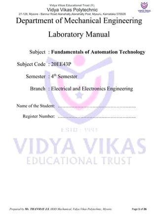 Vidya Vikas Educational Trust (R),
Vidya Vikas Polytechnic
27-128, Mysore - Bannur Road Alanahally,Alanahally Post, Mysuru, Karnataka 570028
Prepared by Mr. THANMAY J.S, HOD Mechanical, Vidya Vikas Polytechnic, Mysore. Page 1 of 26
Department of Mechanical Engineering
Laboratory Manual
Subject : Fundamentals of Automation Technology
Subject Code : 20EE43P
Semester : 4th
Semester
Branch : Electrical and Electronics Engineering
Name of the Student: …………………………………………….
Register Number: …………………………………………….
 