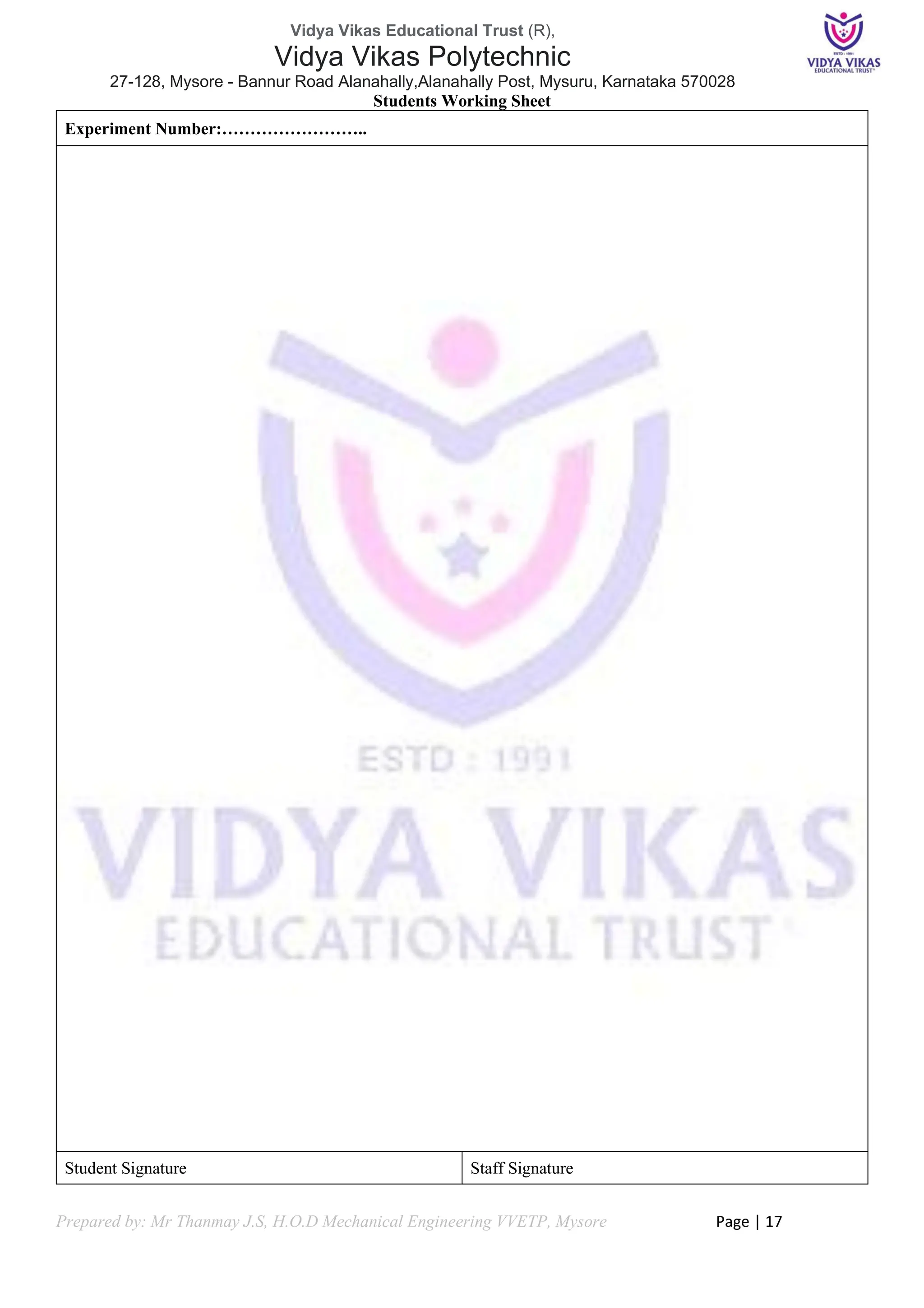 Vidya Vikas Educational Trust (R),
Vidya Vikas Polytechnic
27-128, Mysore - Bannur Road Alanahally,Alanahally Post, Mysuru, Karnataka 570028
Prepared by: Mr Thanmay J.S, H.O.D Mechanical Engineering VVETP, Mysore Page | 17
Students Working Sheet
Experiment Number:……………………..
Student Signature Staff Signature
 