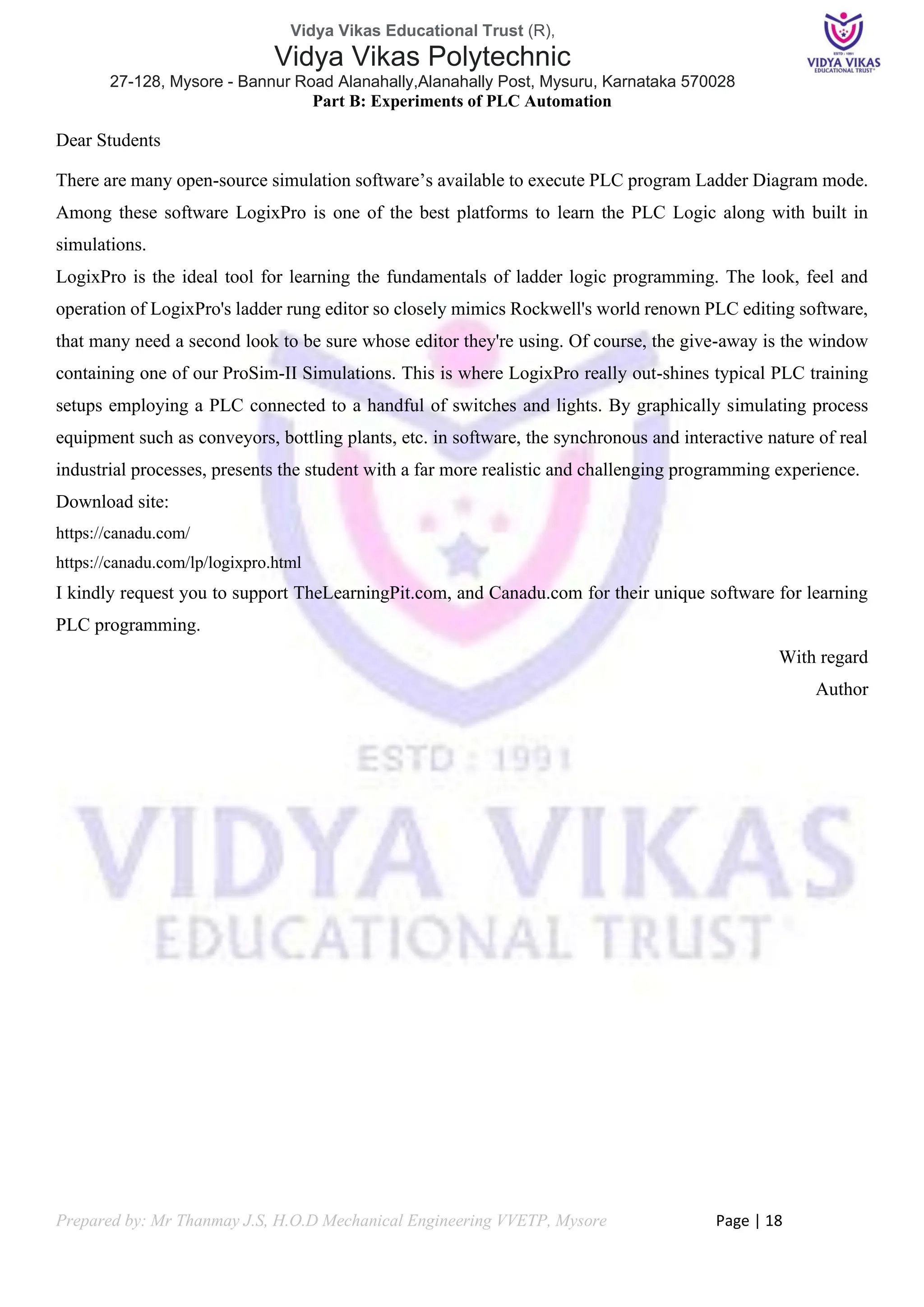 Vidya Vikas Educational Trust (R),
Vidya Vikas Polytechnic
27-128, Mysore - Bannur Road Alanahally,Alanahally Post, Mysuru, Karnataka 570028
Prepared by: Mr Thanmay J.S, H.O.D Mechanical Engineering VVETP, Mysore Page | 18
Part B: Experiments of PLC Automation
Dear Students
There are many open-source simulation software’s available to execute PLC program Ladder Diagram mode.
Among these software LogixPro is one of the best platforms to learn the PLC Logic along with built in
simulations.
LogixPro is the ideal tool for learning the fundamentals of ladder logic programming. The look, feel and
operation of LogixPro's ladder rung editor so closely mimics Rockwell's world renown PLC editing software,
that many need a second look to be sure whose editor they're using. Of course, the give-away is the window
containing one of our ProSim-II Simulations. This is where LogixPro really out-shines typical PLC training
setups employing a PLC connected to a handful of switches and lights. By graphically simulating process
equipment such as conveyors, bottling plants, etc. in software, the synchronous and interactive nature of real
industrial processes, presents the student with a far more realistic and challenging programming experience.
Download site:
https://canadu.com/
https://canadu.com/lp/logixpro.html
I kindly request you to support TheLearningPit.com, and Canadu.com for their unique software for learning
PLC programming.
With regard
Author
 