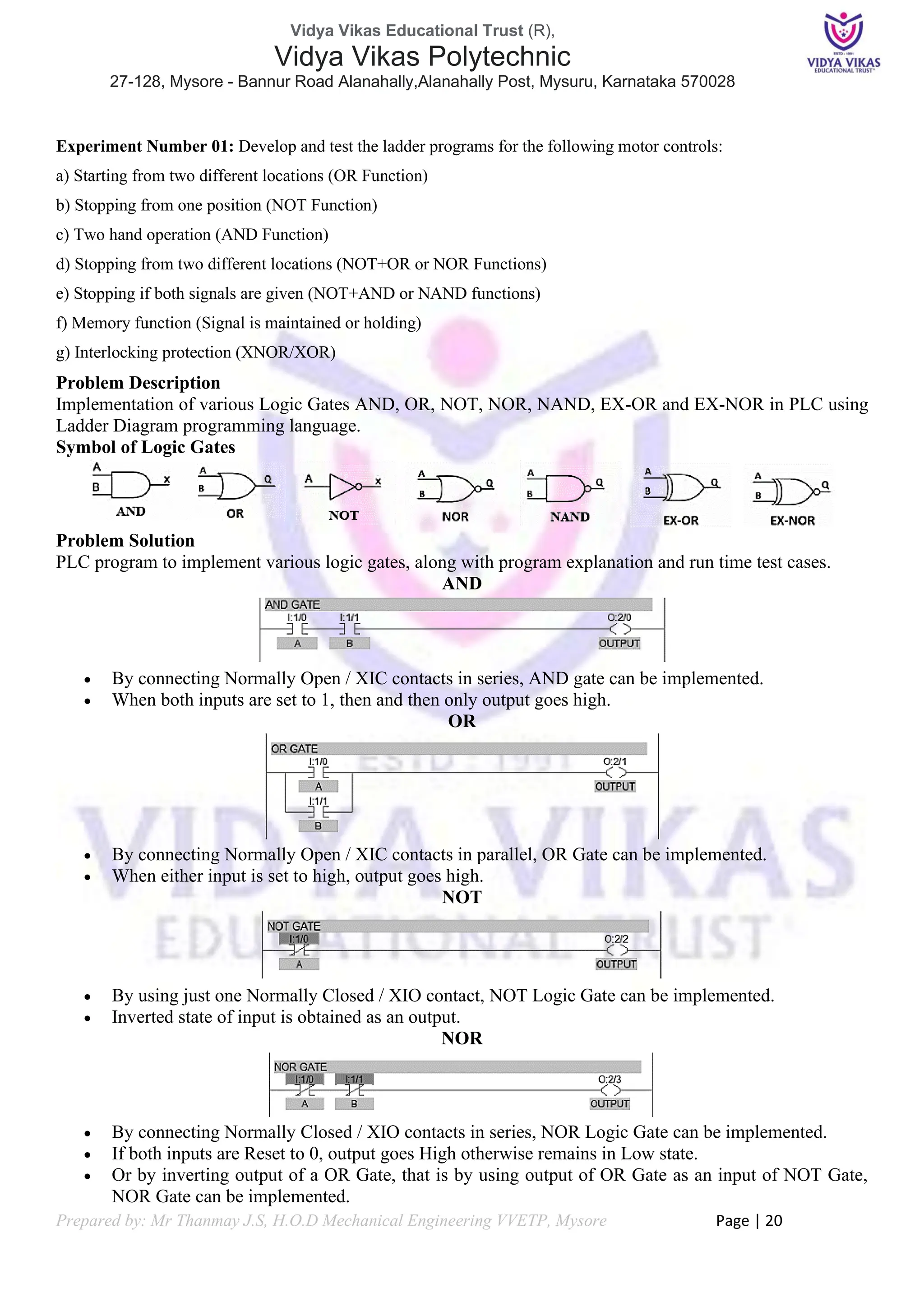 Vidya Vikas Educational Trust (R),
Vidya Vikas Polytechnic
27-128, Mysore - Bannur Road Alanahally,Alanahally Post, Mysuru, Karnataka 570028
Prepared by: Mr Thanmay J.S, H.O.D Mechanical Engineering VVETP, Mysore Page | 20
Experiment Number 01: Develop and test the ladder programs for the following motor controls:
a) Starting from two different locations (OR Function)
b) Stopping from one position (NOT Function)
c) Two hand operation (AND Function)
d) Stopping from two different locations (NOT+OR or NOR Functions)
e) Stopping if both signals are given (NOT+AND or NAND functions)
f) Memory function (Signal is maintained or holding)
g) Interlocking protection (XNOR/XOR)
Problem Description
Implementation of various Logic Gates AND, OR, NOT, NOR, NAND, EX-OR and EX-NOR in PLC using
Ladder Diagram programming language.
Symbol of Logic Gates
Problem Solution
PLC program to implement various logic gates, along with program explanation and run time test cases.
AND
• By connecting Normally Open / XIC contacts in series, AND gate can be implemented.
• When both inputs are set to 1, then and then only output goes high.
OR
• By connecting Normally Open / XIC contacts in parallel, OR Gate can be implemented.
• When either input is set to high, output goes high.
NOT
• By using just one Normally Closed / XIO contact, NOT Logic Gate can be implemented.
• Inverted state of input is obtained as an output.
NOR
• By connecting Normally Closed / XIO contacts in series, NOR Logic Gate can be implemented.
• If both inputs are Reset to 0, output goes High otherwise remains in Low state.
• Or by inverting output of a OR Gate, that is by using output of OR Gate as an input of NOT Gate,
NOR Gate can be implemented.
 