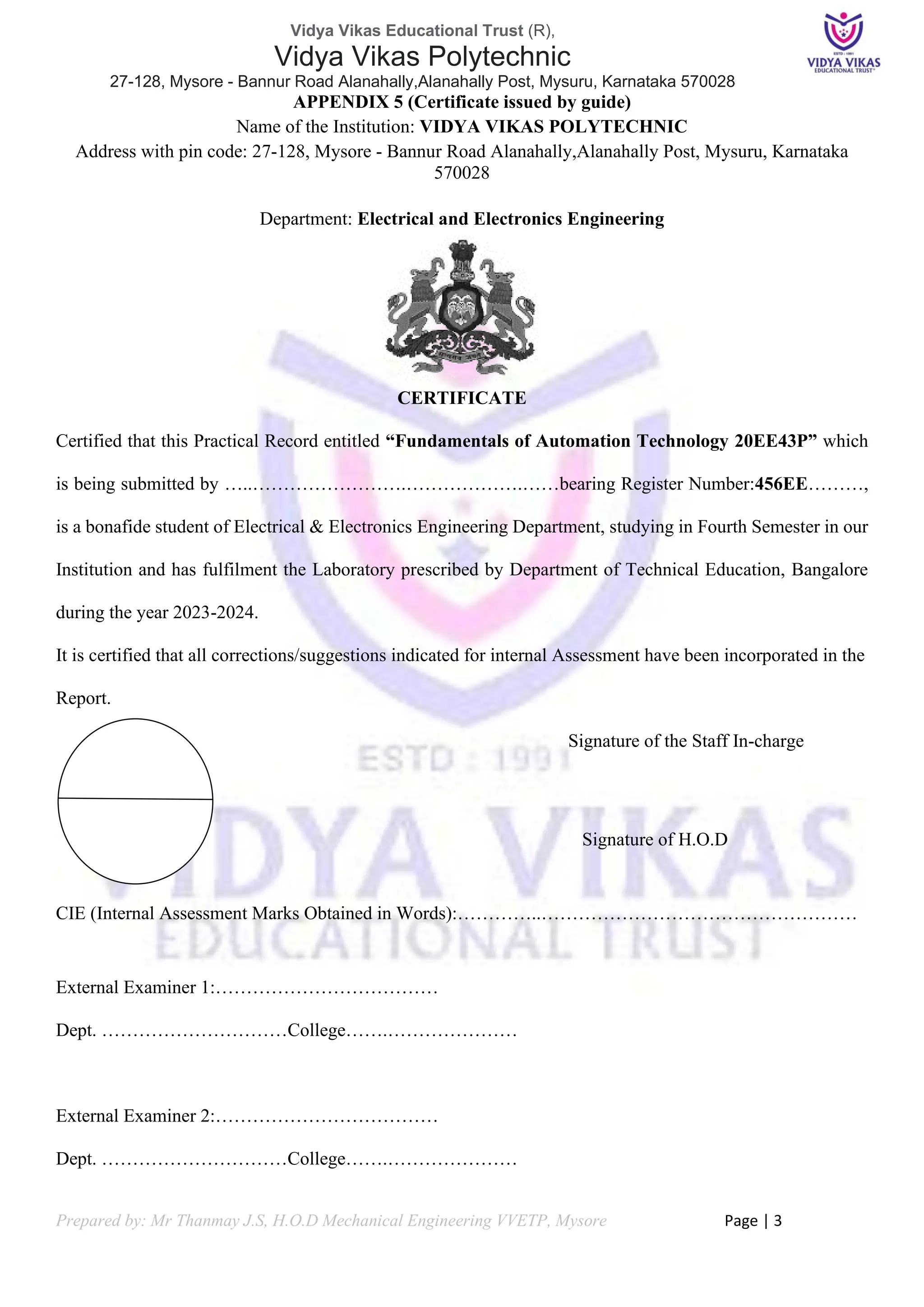 Vidya Vikas Educational Trust (R),
Vidya Vikas Polytechnic
27-128, Mysore - Bannur Road Alanahally,Alanahally Post, Mysuru, Karnataka 570028
Prepared by: Mr Thanmay J.S, H.O.D Mechanical Engineering VVETP, Mysore Page | 3
APPENDIX 5 (Certificate issued by guide)
Name of the Institution: VIDYA VIKAS POLYTECHNIC
Address with pin code: 27-128, Mysore - Bannur Road Alanahally,Alanahally Post, Mysuru, Karnataka
570028
Department: Electrical and Electronics Engineering
CERTIFICATE
Certified that this Practical Record entitled “Fundamentals of Automation Technology 20EE43P” which
is being submitted by …..…………………….……………….……bearing Register Number:456EE………,
is a bonafide student of Electrical & Electronics Engineering Department, studying in Fourth Semester in our
Institution and has fulfilment the Laboratory prescribed by Department of Technical Education, Bangalore
during the year 2023-2024.
It is certified that all corrections/suggestions indicated for internal Assessment have been incorporated in the
Report.
Signature of the Staff In-charge
Signature of H.O.D
CIE (Internal Assessment Marks Obtained in Words):…………..……………………………………………
External Examiner 1:………………………………
Dept. …………………………College…….…………………
External Examiner 2:………………………………
Dept. …………………………College…….…………………
 
