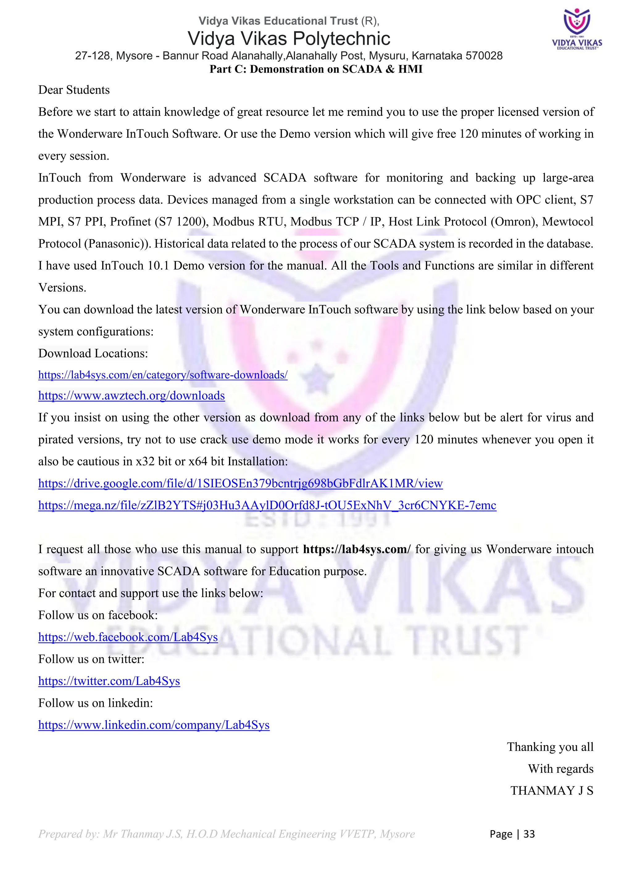 Vidya Vikas Educational Trust (R),
Vidya Vikas Polytechnic
27-128, Mysore - Bannur Road Alanahally,Alanahally Post, Mysuru, Karnataka 570028
Prepared by: Mr Thanmay J.S, H.O.D Mechanical Engineering VVETP, Mysore Page | 33
Part C: Demonstration on SCADA & HMI
Dear Students
Before we start to attain knowledge of great resource let me remind you to use the proper licensed version of
the Wonderware InTouch Software. Or use the Demo version which will give free 120 minutes of working in
every session.
InTouch from Wonderware is advanced SCADA software for monitoring and backing up large-area
production process data. Devices managed from a single workstation can be connected with OPC client, S7
MPI, S7 PPI, Profinet (S7 1200), Modbus RTU, Modbus TCP / IP, Host Link Protocol (Omron), Mewtocol
Protocol (Panasonic)). Historical data related to the process of our SCADA system is recorded in the database.
I have used InTouch 10.1 Demo version for the manual. All the Tools and Functions are similar in different
Versions.
You can download the latest version of Wonderware InTouch software by using the link below based on your
system configurations:
Download Locations:
https://lab4sys.com/en/category/software-downloads/
https://www.awztech.org/downloads
If you insist on using the other version as download from any of the links below but be alert for virus and
pirated versions, try not to use crack use demo mode it works for every 120 minutes whenever you open it
also be cautious in x32 bit or x64 bit Installation:
https://drive.google.com/file/d/1SIEOSEn379bcntrjg698bGbFdlrAK1MR/view
https://mega.nz/file/zZlB2YTS#j03Hu3AAylD0Orfd8J-tOU5ExNhV_3cr6CNYKE-7emc
I request all those who use this manual to support https://lab4sys.com/ for giving us Wonderware intouch
software an innovative SCADA software for Education purpose.
For contact and support use the links below:
Follow us on facebook:
https://web.facebook.com/Lab4Sys
Follow us on twitter:
https://twitter.com/Lab4Sys
Follow us on linkedin:
https://www.linkedin.com/company/Lab4Sys
Thanking you all
With regards
THANMAY J S
 