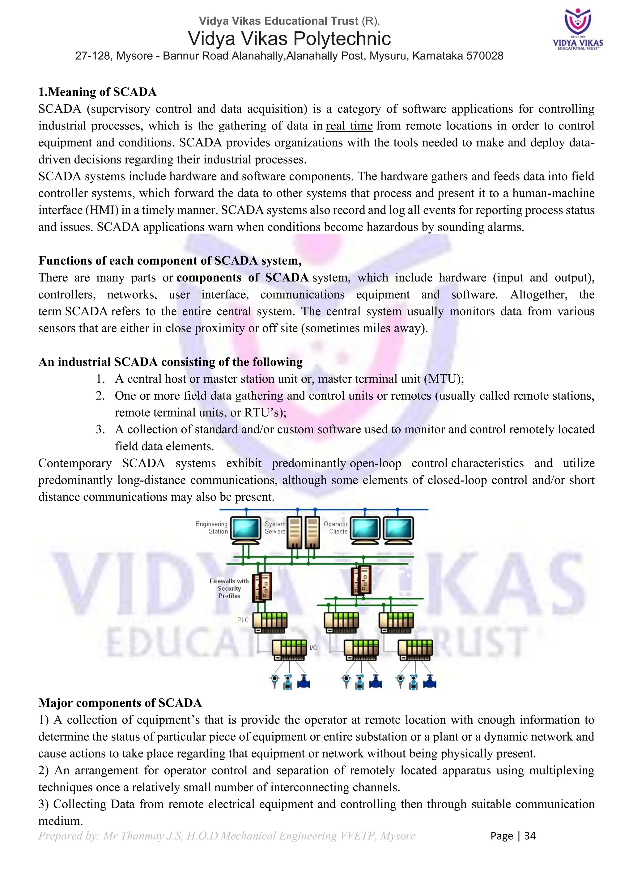 Vidya Vikas Educational Trust (R),
Vidya Vikas Polytechnic
27-128, Mysore - Bannur Road Alanahally,Alanahally Post, Mysuru, Karnataka 570028
Prepared by: Mr Thanmay J.S, H.O.D Mechanical Engineering VVETP, Mysore Page | 34
1.Meaning of SCADA
SCADA (supervisory control and data acquisition) is a category of software applications for controlling
industrial processes, which is the gathering of data in real time from remote locations in order to control
equipment and conditions. SCADA provides organizations with the tools needed to make and deploy data-
driven decisions regarding their industrial processes.
SCADA systems include hardware and software components. The hardware gathers and feeds data into field
controller systems, which forward the data to other systems that process and present it to a human-machine
interface (HMI) in a timely manner. SCADA systems also record and log all events for reporting process status
and issues. SCADA applications warn when conditions become hazardous by sounding alarms.
Functions of each component of SCADA system,
There are many parts or components of SCADA system, which include hardware (input and output),
controllers, networks, user interface, communications equipment and software. Altogether, the
term SCADA refers to the entire central system. The central system usually monitors data from various
sensors that are either in close proximity or off site (sometimes miles away).
An industrial SCADA consisting of the following
1. A central host or master station unit or, master terminal unit (MTU);
2. One or more field data gathering and control units or remotes (usually called remote stations,
remote terminal units, or RTU’s);
3. A collection of standard and/or custom software used to monitor and control remotely located
field data elements.
Contemporary SCADA systems exhibit predominantly open-loop control characteristics and utilize
predominantly long-distance communications, although some elements of closed-loop control and/or short
distance communications may also be present.
Major components of SCADA
1) A collection of equipment’s that is provide the operator at remote location with enough information to
determine the status of particular piece of equipment or entire substation or a plant or a dynamic network and
cause actions to take place regarding that equipment or network without being physically present.
2) An arrangement for operator control and separation of remotely located apparatus using multiplexing
techniques once a relatively small number of interconnecting channels.
3) Collecting Data from remote electrical equipment and controlling then through suitable communication
medium.
 