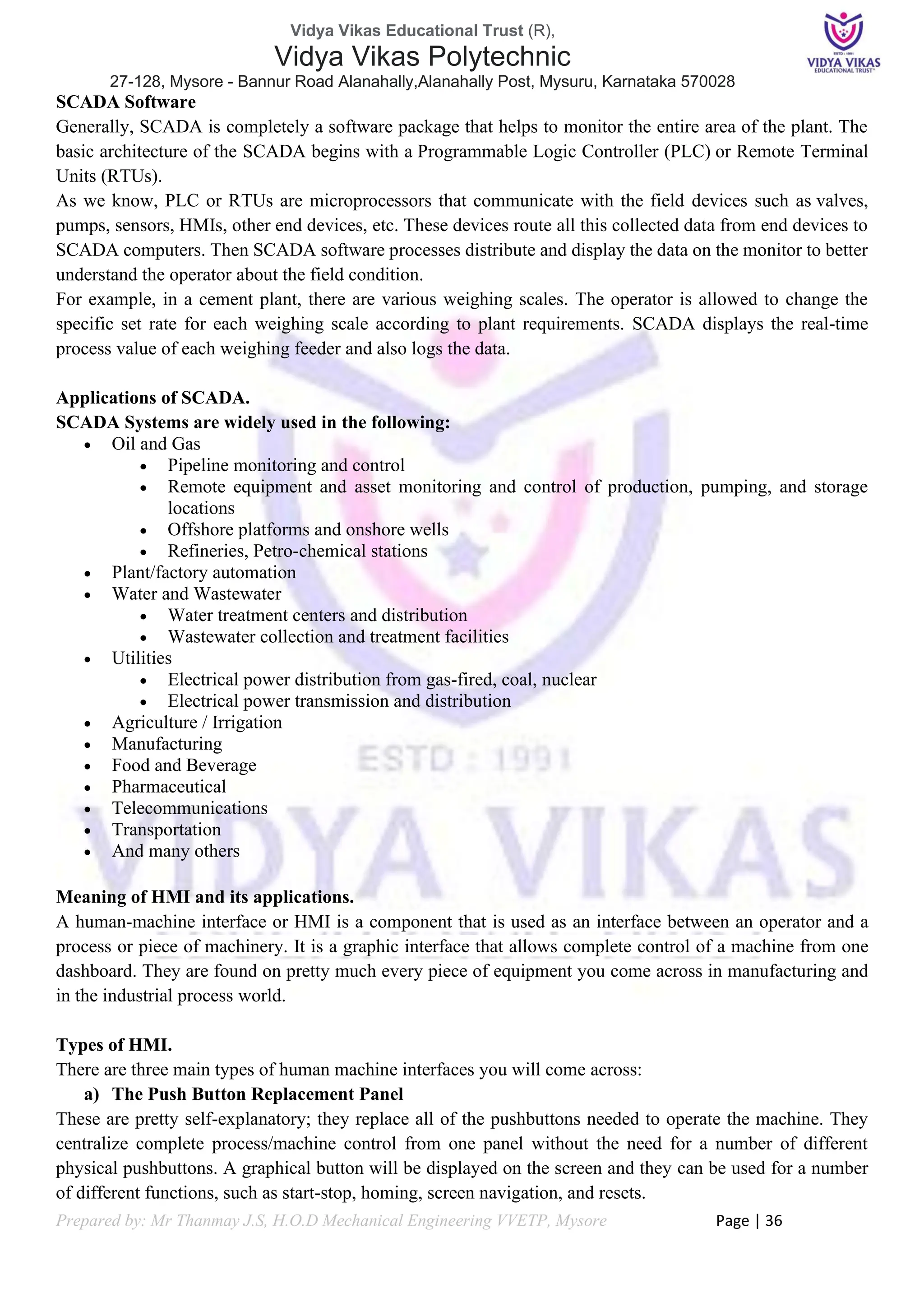 Vidya Vikas Educational Trust (R),
Vidya Vikas Polytechnic
27-128, Mysore - Bannur Road Alanahally,Alanahally Post, Mysuru, Karnataka 570028
Prepared by: Mr Thanmay J.S, H.O.D Mechanical Engineering VVETP, Mysore Page | 36
SCADA Software
Generally, SCADA is completely a software package that helps to monitor the entire area of the plant. The
basic architecture of the SCADA begins with a Programmable Logic Controller (PLC) or Remote Terminal
Units (RTUs).
As we know, PLC or RTUs are microprocessors that communicate with the field devices such as valves,
pumps, sensors, HMIs, other end devices, etc. These devices route all this collected data from end devices to
SCADA computers. Then SCADA software processes distribute and display the data on the monitor to better
understand the operator about the field condition.
For example, in a cement plant, there are various weighing scales. The operator is allowed to change the
specific set rate for each weighing scale according to plant requirements. SCADA displays the real-time
process value of each weighing feeder and also logs the data.
Applications of SCADA.
SCADA Systems are widely used in the following:
• Oil and Gas
• Pipeline monitoring and control
• Remote equipment and asset monitoring and control of production, pumping, and storage
locations
• Offshore platforms and onshore wells
• Refineries, Petro-chemical stations
• Plant/factory automation
• Water and Wastewater
• Water treatment centers and distribution
• Wastewater collection and treatment facilities
• Utilities
• Electrical power distribution from gas-fired, coal, nuclear
• Electrical power transmission and distribution
• Agriculture / Irrigation
• Manufacturing
• Food and Beverage
• Pharmaceutical
• Telecommunications
• Transportation
• And many others
Meaning of HMI and its applications.
A human-machine interface or HMI is a component that is used as an interface between an operator and a
process or piece of machinery. It is a graphic interface that allows complete control of a machine from one
dashboard. They are found on pretty much every piece of equipment you come across in manufacturing and
in the industrial process world.
Types of HMI.
There are three main types of human machine interfaces you will come across:
a) The Push Button Replacement Panel
These are pretty self-explanatory; they replace all of the pushbuttons needed to operate the machine. They
centralize complete process/machine control from one panel without the need for a number of different
physical pushbuttons. A graphical button will be displayed on the screen and they can be used for a number
of different functions, such as start-stop, homing, screen navigation, and resets.
 