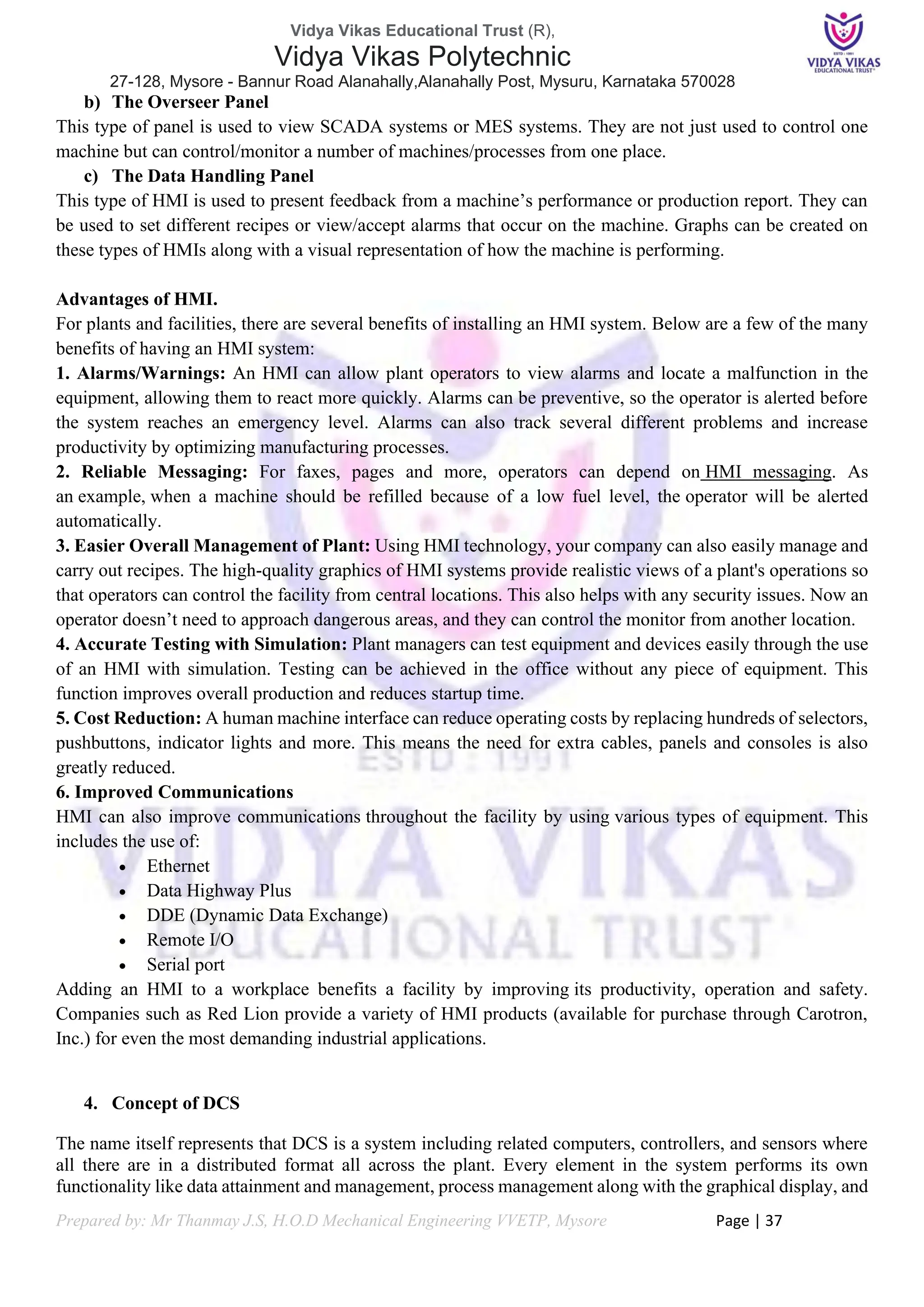 Vidya Vikas Educational Trust (R),
Vidya Vikas Polytechnic
27-128, Mysore - Bannur Road Alanahally,Alanahally Post, Mysuru, Karnataka 570028
Prepared by: Mr Thanmay J.S, H.O.D Mechanical Engineering VVETP, Mysore Page | 37
b) The Overseer Panel
This type of panel is used to view SCADA systems or MES systems. They are not just used to control one
machine but can control/monitor a number of machines/processes from one place.
c) The Data Handling Panel
This type of HMI is used to present feedback from a machine’s performance or production report. They can
be used to set different recipes or view/accept alarms that occur on the machine. Graphs can be created on
these types of HMIs along with a visual representation of how the machine is performing.
Advantages of HMI.
For plants and facilities, there are several benefits of installing an HMI system. Below are a few of the many
benefits of having an HMI system:
1. Alarms/Warnings: An HMI can allow plant operators to view alarms and locate a malfunction in the
equipment, allowing them to react more quickly. Alarms can be preventive, so the operator is alerted before
the system reaches an emergency level. Alarms can also track several different problems and increase
productivity by optimizing manufacturing processes.
2. Reliable Messaging: For faxes, pages and more, operators can depend on HMI messaging. As
an example, when a machine should be refilled because of a low fuel level, the operator will be alerted
automatically.
3. Easier Overall Management of Plant: Using HMI technology, your company can also easily manage and
carry out recipes. The high-quality graphics of HMI systems provide realistic views of a plant's operations so
that operators can control the facility from central locations. This also helps with any security issues. Now an
operator doesn’t need to approach dangerous areas, and they can control the monitor from another location.
4. Accurate Testing with Simulation: Plant managers can test equipment and devices easily through the use
of an HMI with simulation. Testing can be achieved in the office without any piece of equipment. This
function improves overall production and reduces startup time.
5. Cost Reduction: A human machine interface can reduce operating costs by replacing hundreds of selectors,
pushbuttons, indicator lights and more. This means the need for extra cables, panels and consoles is also
greatly reduced.
6. Improved Communications
HMI can also improve communications throughout the facility by using various types of equipment. This
includes the use of:
• Ethernet
• Data Highway Plus
• DDE (Dynamic Data Exchange)
• Remote I/O
• Serial port
Adding an HMI to a workplace benefits a facility by improving its productivity, operation and safety.
Companies such as Red Lion provide a variety of HMI products (available for purchase through Carotron,
Inc.) for even the most demanding industrial applications.
4. Concept of DCS
The name itself represents that DCS is a system including related computers, controllers, and sensors where
all there are in a distributed format all across the plant. Every element in the system performs its own
functionality like data attainment and management, process management along with the graphical display, and
 