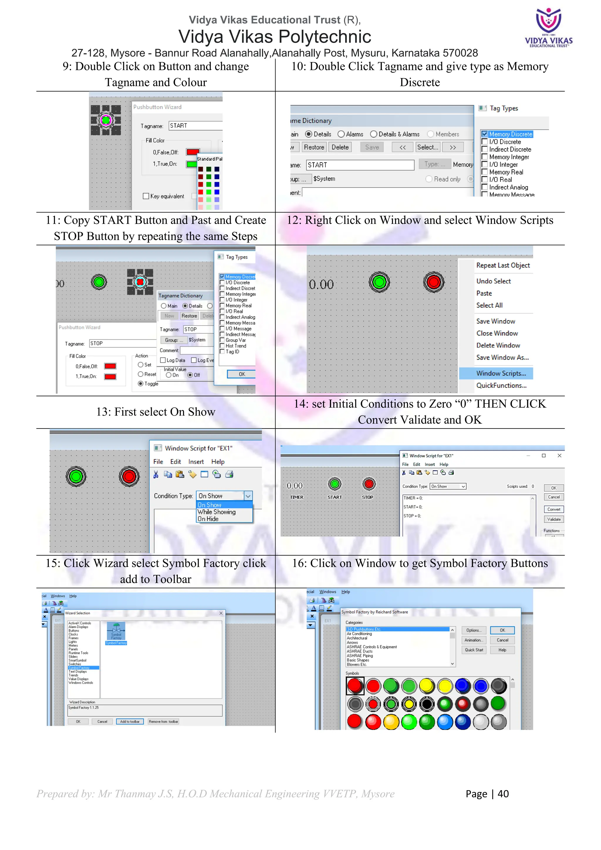 Vidya Vikas Educational Trust (R),
Vidya Vikas Polytechnic
27-128, Mysore - Bannur Road Alanahally,Alanahally Post, Mysuru, Karnataka 570028
Prepared by: Mr Thanmay J.S, H.O.D Mechanical Engineering VVETP, Mysore Page | 40
9: Double Click on Button and change
Tagname and Colour
10: Double Click Tagname and give type as Memory
Discrete
11: Copy START Button and Past and Create
STOP Button by repeating the same Steps
12: Right Click on Window and select Window Scripts
13: First select On Show
14: set Initial Conditions to Zero “0” THEN CLICK
Convert Validate and OK
15: Click Wizard select Symbol Factory click
add to Toolbar
16: Click on Window to get Symbol Factory Buttons
 