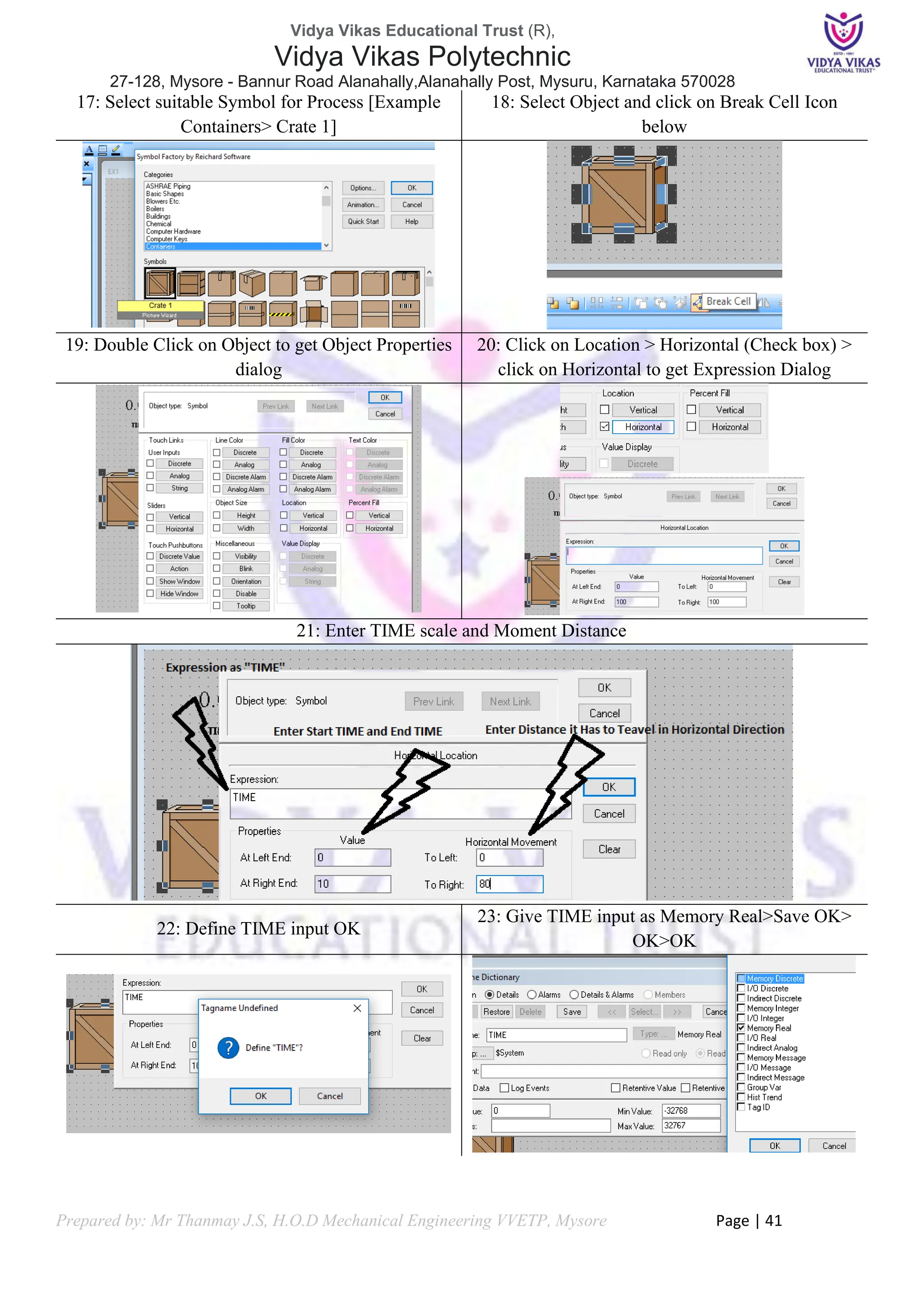 Vidya Vikas Educational Trust (R),
Vidya Vikas Polytechnic
27-128, Mysore - Bannur Road Alanahally,Alanahally Post, Mysuru, Karnataka 570028
Prepared by: Mr Thanmay J.S, H.O.D Mechanical Engineering VVETP, Mysore Page | 41
17: Select suitable Symbol for Process [Example
Containers> Crate 1]
18: Select Object and click on Break Cell Icon
below
19: Double Click on Object to get Object Properties
dialog
20: Click on Location > Horizontal (Check box) >
click on Horizontal to get Expression Dialog
21: Enter TIME scale and Moment Distance
22: Define TIME input OK
23: Give TIME input as Memory Real>Save OK>
OK>OK
 