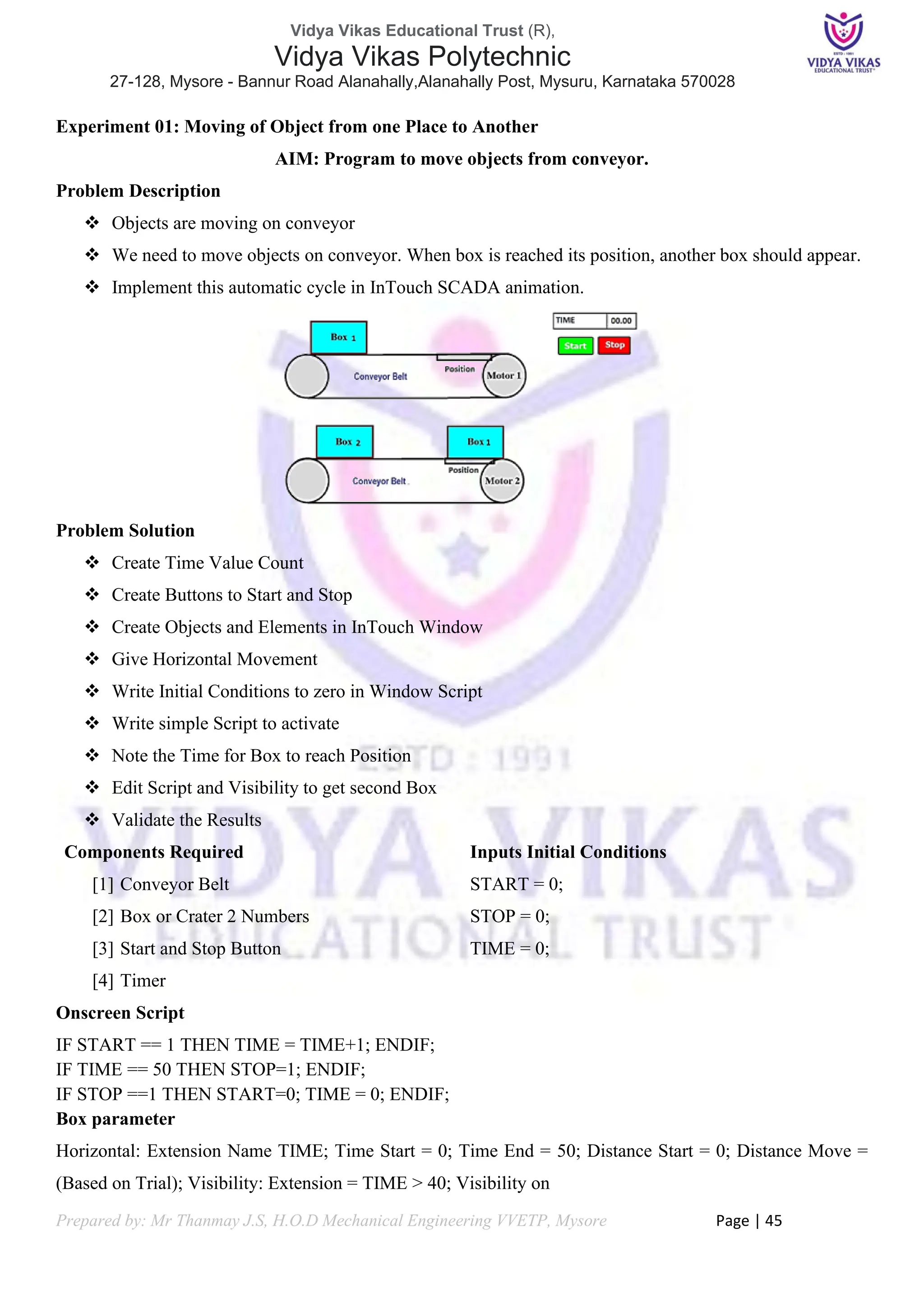 Vidya Vikas Educational Trust (R),
Vidya Vikas Polytechnic
27-128, Mysore - Bannur Road Alanahally,Alanahally Post, Mysuru, Karnataka 570028
Prepared by: Mr Thanmay J.S, H.O.D Mechanical Engineering VVETP, Mysore Page | 45
Experiment 01: Moving of Object from one Place to Another
AIM: Program to move objects from conveyor.
Problem Description
❖ Objects are moving on conveyor
❖ We need to move objects on conveyor. When box is reached its position, another box should appear.
❖ Implement this automatic cycle in InTouch SCADA animation.
Problem Solution
❖ Create Time Value Count
❖ Create Buttons to Start and Stop
❖ Create Objects and Elements in InTouch Window
❖ Give Horizontal Movement
❖ Write Initial Conditions to zero in Window Script
❖ Write simple Script to activate
❖ Note the Time for Box to reach Position
❖ Edit Script and Visibility to get second Box
❖ Validate the Results
Components Required
[1] Conveyor Belt
[2] Box or Crater 2 Numbers
[3] Start and Stop Button
[4] Timer
Inputs Initial Conditions
START = 0;
STOP = 0;
TIME = 0;
Onscreen Script
IF START == 1 THEN TIME = TIME+1; ENDIF;
IF TIME == 50 THEN STOP=1; ENDIF;
IF STOP ==1 THEN START=0; TIME = 0; ENDIF;
Box parameter
Horizontal: Extension Name TIME; Time Start = 0; Time End = 50; Distance Start = 0; Distance Move =
(Based on Trial); Visibility: Extension = TIME > 40; Visibility on
 