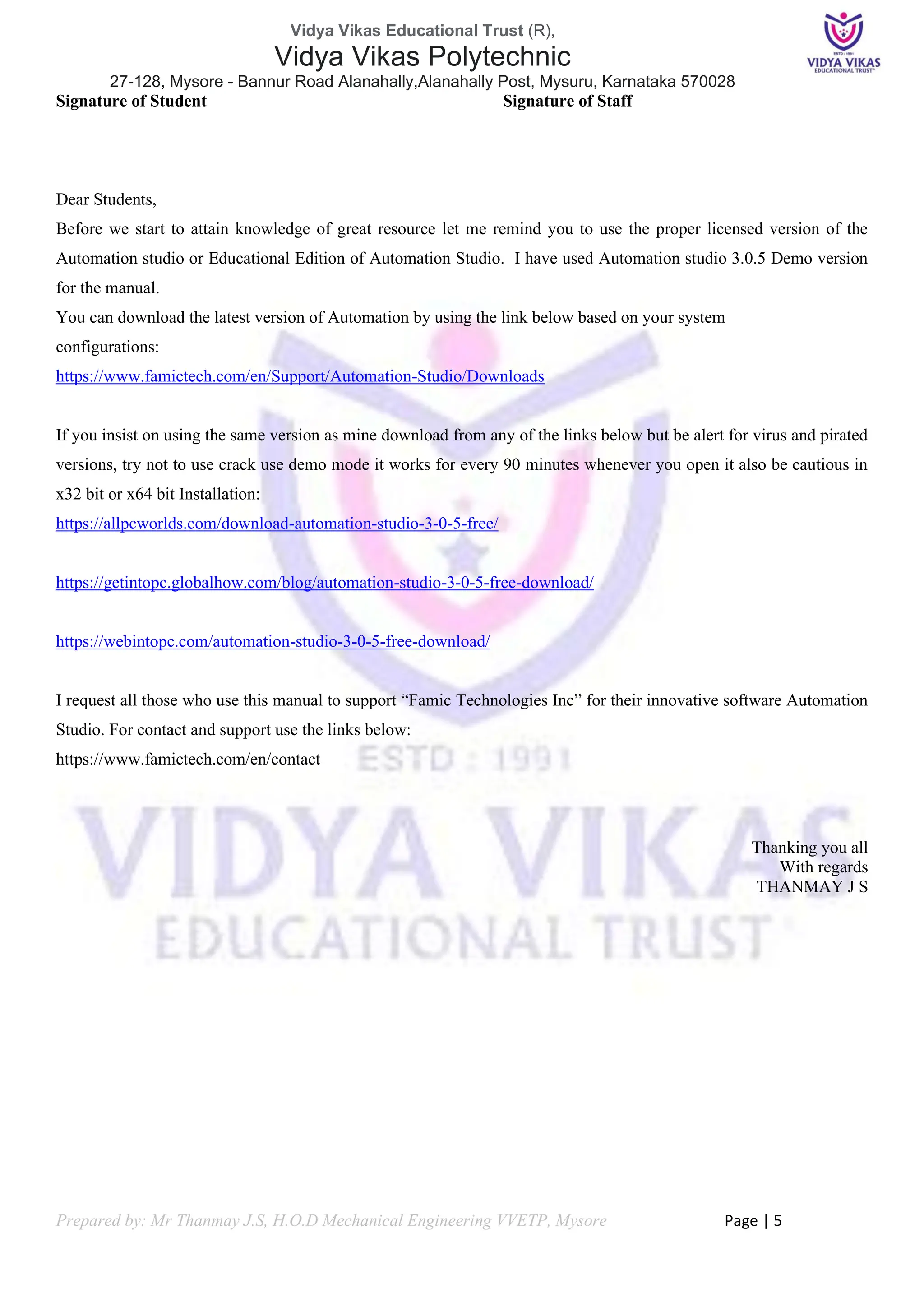 Vidya Vikas Educational Trust (R),
Vidya Vikas Polytechnic
27-128, Mysore - Bannur Road Alanahally,Alanahally Post, Mysuru, Karnataka 570028
Prepared by: Mr Thanmay J.S, H.O.D Mechanical Engineering VVETP, Mysore Page | 5
Signature of Student Signature of Staff
Dear Students,
Before we start to attain knowledge of great resource let me remind you to use the proper licensed version of the
Automation studio or Educational Edition of Automation Studio. I have used Automation studio 3.0.5 Demo version
for the manual.
You can download the latest version of Automation by using the link below based on your system
configurations:
https://www.famictech.com/en/Support/Automation-Studio/Downloads
If you insist on using the same version as mine download from any of the links below but be alert for virus and pirated
versions, try not to use crack use demo mode it works for every 90 minutes whenever you open it also be cautious in
x32 bit or x64 bit Installation:
https://allpcworlds.com/download-automation-studio-3-0-5-free/
https://getintopc.globalhow.com/blog/automation-studio-3-0-5-free-download/
https://webintopc.com/automation-studio-3-0-5-free-download/
I request all those who use this manual to support “Famic Technologies Inc” for their innovative software Automation
Studio. For contact and support use the links below:
https://www.famictech.com/en/contact
Thanking you all
With regards
THANMAY J S
 