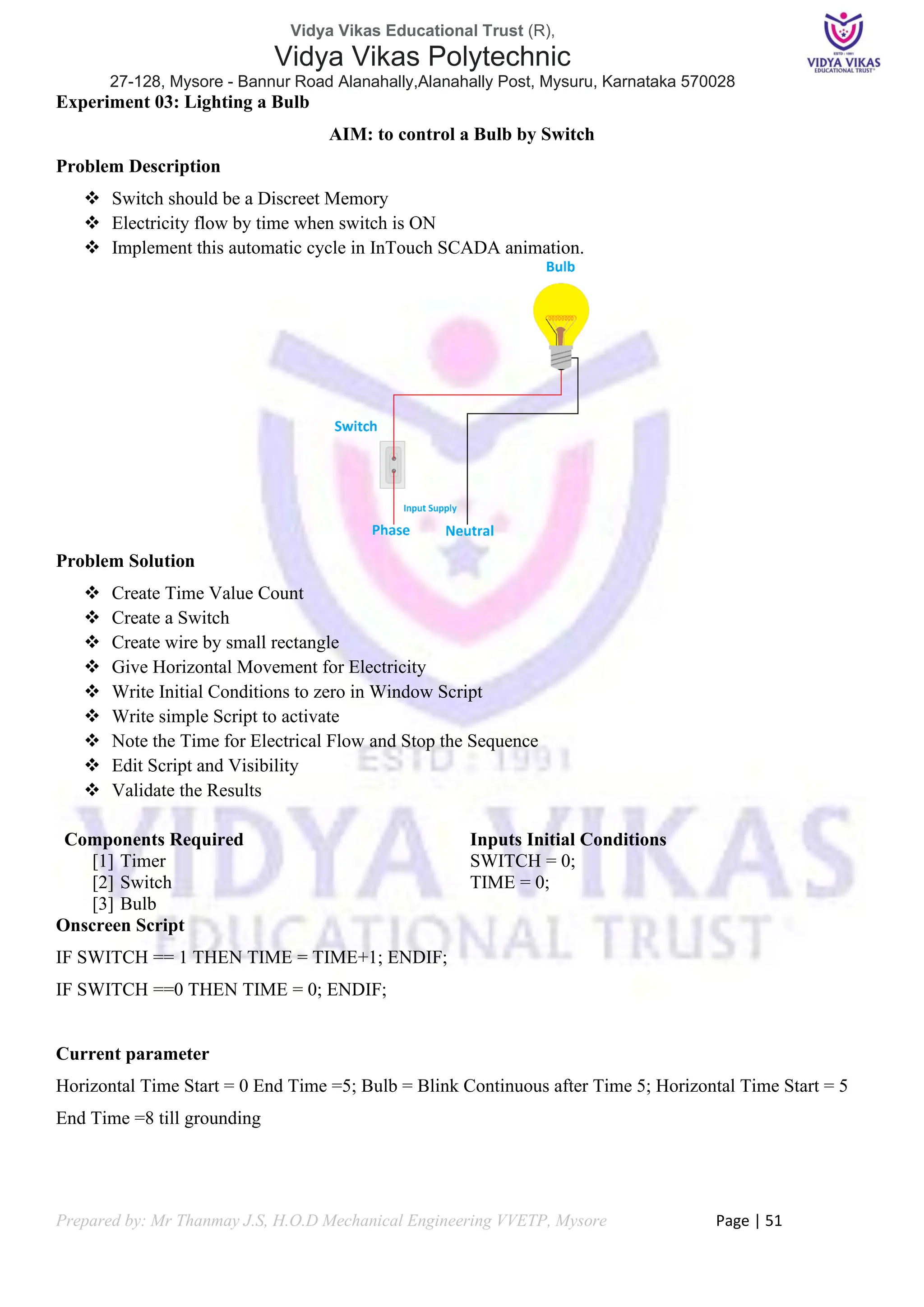 Vidya Vikas Educational Trust (R),
Vidya Vikas Polytechnic
27-128, Mysore - Bannur Road Alanahally,Alanahally Post, Mysuru, Karnataka 570028
Prepared by: Mr Thanmay J.S, H.O.D Mechanical Engineering VVETP, Mysore Page | 51
Experiment 03: Lighting a Bulb
AIM: to control a Bulb by Switch
Problem Description
❖ Switch should be a Discreet Memory
❖ Electricity flow by time when switch is ON
❖ Implement this automatic cycle in InTouch SCADA animation.
Problem Solution
❖ Create Time Value Count
❖ Create a Switch
❖ Create wire by small rectangle
❖ Give Horizontal Movement for Electricity
❖ Write Initial Conditions to zero in Window Script
❖ Write simple Script to activate
❖ Note the Time for Electrical Flow and Stop the Sequence
❖ Edit Script and Visibility
❖ Validate the Results
Components Required
[1] Timer
[2] Switch
[3] Bulb
Inputs Initial Conditions
SWITCH = 0;
TIME = 0;
Onscreen Script
IF SWITCH == 1 THEN TIME = TIME+1; ENDIF;
IF SWITCH ==0 THEN TIME = 0; ENDIF;
Current parameter
Horizontal Time Start = 0 End Time =5; Bulb = Blink Continuous after Time 5; Horizontal Time Start = 5
End Time =8 till grounding
 
