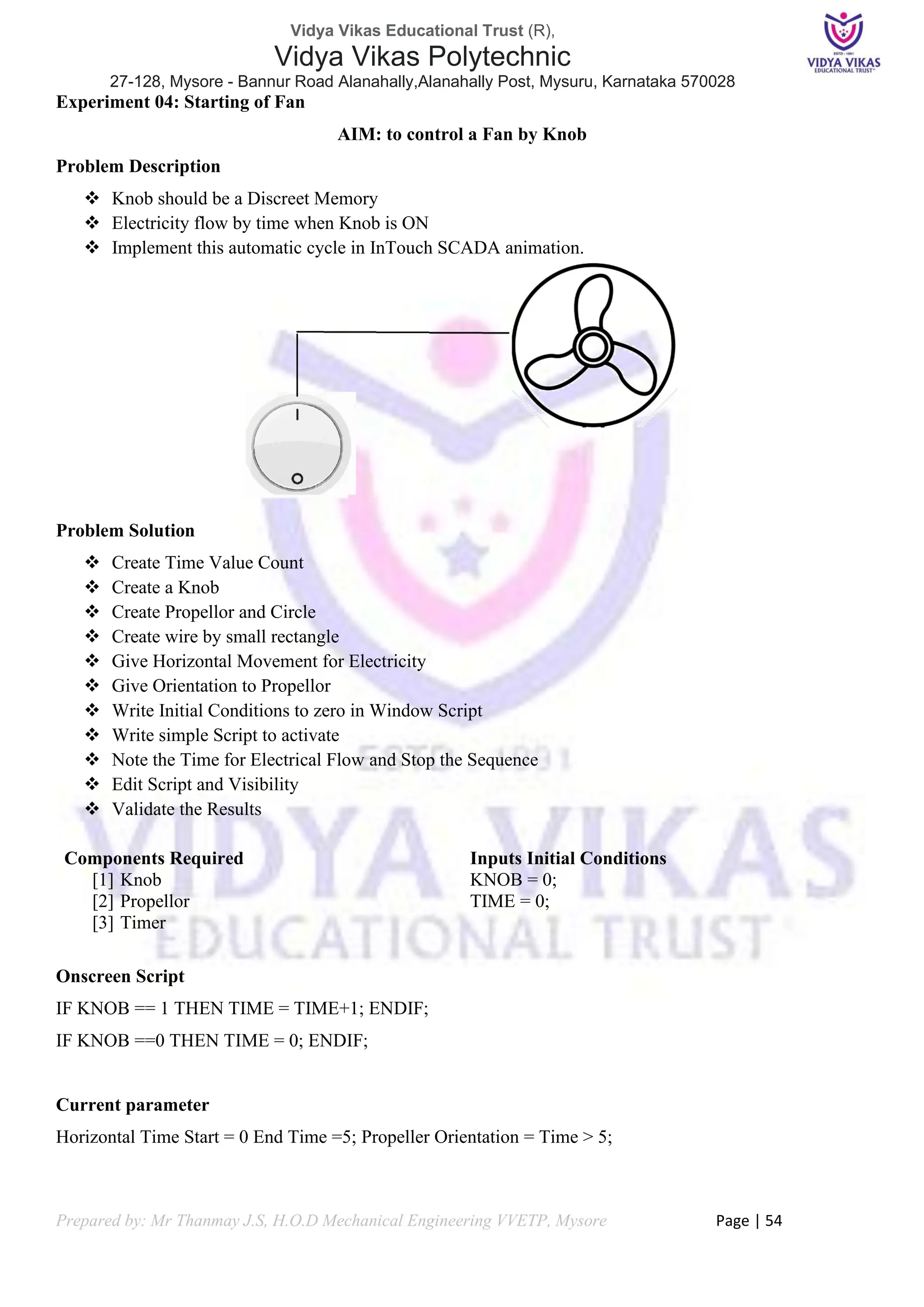 Vidya Vikas Educational Trust (R),
Vidya Vikas Polytechnic
27-128, Mysore - Bannur Road Alanahally,Alanahally Post, Mysuru, Karnataka 570028
Prepared by: Mr Thanmay J.S, H.O.D Mechanical Engineering VVETP, Mysore Page | 54
Experiment 04: Starting of Fan
AIM: to control a Fan by Knob
Problem Description
❖ Knob should be a Discreet Memory
❖ Electricity flow by time when Knob is ON
❖ Implement this automatic cycle in InTouch SCADA animation.
Problem Solution
❖ Create Time Value Count
❖ Create a Knob
❖ Create Propellor and Circle
❖ Create wire by small rectangle
❖ Give Horizontal Movement for Electricity
❖ Give Orientation to Propellor
❖ Write Initial Conditions to zero in Window Script
❖ Write simple Script to activate
❖ Note the Time for Electrical Flow and Stop the Sequence
❖ Edit Script and Visibility
❖ Validate the Results
Components Required
[1] Knob
[2] Propellor
[3] Timer
Inputs Initial Conditions
KNOB = 0;
TIME = 0;
Onscreen Script
IF KNOB == 1 THEN TIME = TIME+1; ENDIF;
IF KNOB ==0 THEN TIME = 0; ENDIF;
Current parameter
Horizontal Time Start = 0 End Time =5; Propeller Orientation = Time > 5;
 