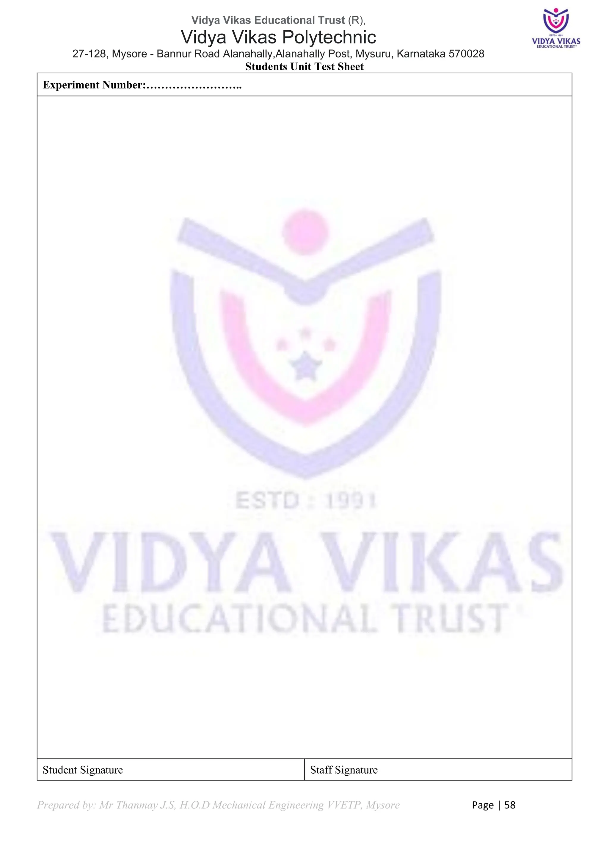 Vidya Vikas Educational Trust (R),
Vidya Vikas Polytechnic
27-128, Mysore - Bannur Road Alanahally,Alanahally Post, Mysuru, Karnataka 570028
Prepared by: Mr Thanmay J.S, H.O.D Mechanical Engineering VVETP, Mysore Page | 58
Students Unit Test Sheet
Experiment Number:……………………..
Student Signature Staff Signature
 