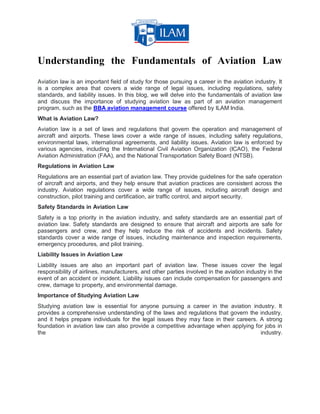 Understanding the Fundamentals of Aviation Law
Aviation law is an important field of study for those pursuing a career in the aviation industry. It
is a complex area that covers a wide range of legal issues, including regulations, safety
standards, and liability issues. In this blog, we will delve into the fundamentals of aviation law
and discuss the importance of studying aviation law as part of an aviation management
program, such as the BBA aviation management course offered by ILAM India.
What is Aviation Law?
Aviation law is a set of laws and regulations that govern the operation and management of
aircraft and airports. These laws cover a wide range of issues, including safety regulations,
environmental laws, international agreements, and liability issues. Aviation law is enforced by
various agencies, including the International Civil Aviation Organization (ICAO), the Federal
Aviation Administration (FAA), and the National Transportation Safety Board (NTSB).
Regulations in Aviation Law
Regulations are an essential part of aviation law. They provide guidelines for the safe operation
of aircraft and airports, and they help ensure that aviation practices are consistent across the
industry. Aviation regulations cover a wide range of issues, including aircraft design and
construction, pilot training and certification, air traffic control, and airport security.
Safety Standards in Aviation Law
Safety is a top priority in the aviation industry, and safety standards are an essential part of
aviation law. Safety standards are designed to ensure that aircraft and airports are safe for
passengers and crew, and they help reduce the risk of accidents and incidents. Safety
standards cover a wide range of issues, including maintenance and inspection requirements,
emergency procedures, and pilot training.
Liability Issues in Aviation Law
Liability issues are also an important part of aviation law. These issues cover the legal
responsibility of airlines, manufacturers, and other parties involved in the aviation industry in the
event of an accident or incident. Liability issues can include compensation for passengers and
crew, damage to property, and environmental damage.
Importance of Studying Aviation Law
Studying aviation law is essential for anyone pursuing a career in the aviation industry. It
provides a comprehensive understanding of the laws and regulations that govern the industry,
and it helps prepare individuals for the legal issues they may face in their careers. A strong
foundation in aviation law can also provide a competitive advantage when applying for jobs in
the industry.
 
