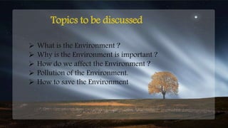 Topics to be discussed
 What is the Environment ?
 Why is the Environment is important ?
 How do we affect the Environment ?
 Pollution of the Environment.
 How to save the Environment.
 