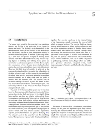 Applications of Statics to Biomechanics
5
5.1 Skeletal Joints
The human body is rigid in the sense that it can maintain a
posture, and ﬂexible in the sense that it can change its
posture and move. The ﬂexibility of the human body is due
primarily to the joints, or articulations, of the skeletal sys-
tem. The primary function of joints is to provide mobility to
the musculoskeletal system. In addition to providing mobil-
ity, a joint must also possess a degree of stability. Since
different joints have different functions, they possess vary-
ing degrees of mobility and stability. Some joints are
constructed so as to provide optimum mobility. For example,
the construction of the shoulder joint (ball-and-socket)
enables the arm to move in all three planes (triaxial motion).
However, this high level of mobility is achieved at the
expense of reduced stability, increasing the vulnerability of
the joint to injuries, such as dislocations. On the other hand,
the elbow joint provides movement primarily in one plane
(uniaxial motion), but is more stable and less prone to
injuries than the shoulder joint. The extreme case of
increased stability is achieved at joints that permit no rela-
tive motion between the bones constituting the joint. The
contacting surfaces of the bones in the skull are typical
examples of such joints.
The joints of the human skeletal system may be classiﬁed
based on their structure and/or function. Synarthrodial joints,
such as those in the skull, are formed by two tightly ﬁtting
bones and do not allow any relative motion of the bones
forming them. Amphiarthrodial joints, such as those between
the vertebrae, allow slight relative motions, and feature an
intervening substance (a cartilaginous or ligamentous tissue)
whose presence eliminates direct bone-to-bone contact. The
third and mechanically most signiﬁcant type of articulations
are called diarthrodial joints which permit varying degrees of
relative motion and have articular cavities, ligamentous
capsules, synovial membranes, and synovial ﬂuid (Fig. 5.1).
The articular cavity is the space between the articulating
bones. The ligamentous capsule holds the articulating bones
together. The synovial membrane is the internal lining
of the ligamentous capsule enclosing the synovial ﬂuid
which serves as a lubricant. The synovial ﬂuid is a viscous
material which functions to reduce friction, reduce wear and
tear of the articulating surfaces by limiting direct contact
between them, and nourish the articular cartilage lining
the surfaces. The articular cartilage, on the other hand, is a
specialized tissue designed to increase load distribution on
the joints and provide a wear-resistant surface that absorbs
shock. Various diarthrodial joints can be further categorized
as gliding (e.g., vertebral facets), hinge (elbow and ankle),
pivot (proximal radioulnar), condyloid (wrist), saddle
(carpometacarpal of thumb), and ball-and-socket (shoulder
and hip).
The nature of motion about a diarthrodial joint and the
stability of the joint are dependent upon many factors,
including the manner in which the articulating surfaces ﬁt
together, the properties of the joint capsule, the structure and
length of the ligaments around the joint, and the number and
orientation of the muscles crossing the joint.
Fig. 5.1 A diarthrodial joint: (1) Bone, (2) ligamentous capsule, (3, 4)
synovial membrane and ﬂuid, (5, 6) articular cartilage and cavity
N. O¨ zkaya et al., Fundamentals of Biomechanics: Equilibrium, Motion, and Deformation,
DOI 10.1007/978-1-4614-1150-5_5, # Springer Science+Business Media, LLC 2012
61
 