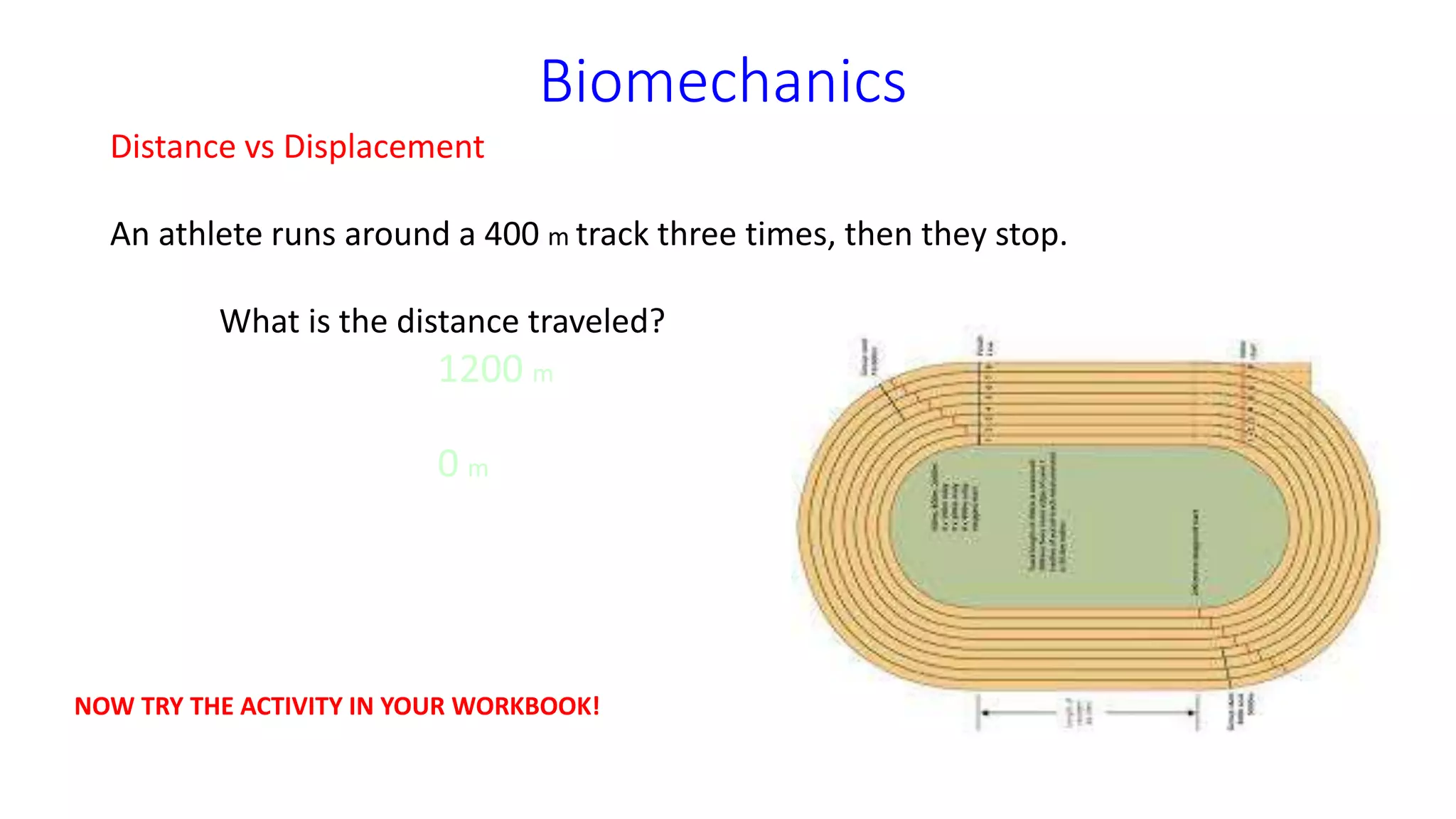 Biomechanics
Distance vs Displacement
An athlete runs around a 400 m track three times, then they stop.
What is the distance traveled?
1200 m
What is the displacement?
0 m
NOW TRY THE ACTIVITY IN YOUR WORKBOOK!
 