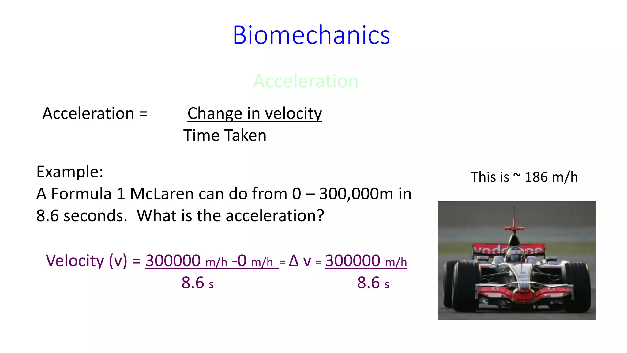 Biomechanics
Acceleration
Acceleration = Change in velocity
Time Taken
Example:
A Formula 1 McLaren can do from 0 – 300,000m in
8.6 seconds. What is the acceleration?
Velocity (v) = 300000 m/h -0 m/h = Δ v = 300000 m/h
8.6 s 8.6 s
This is ~ 186 m/h
 