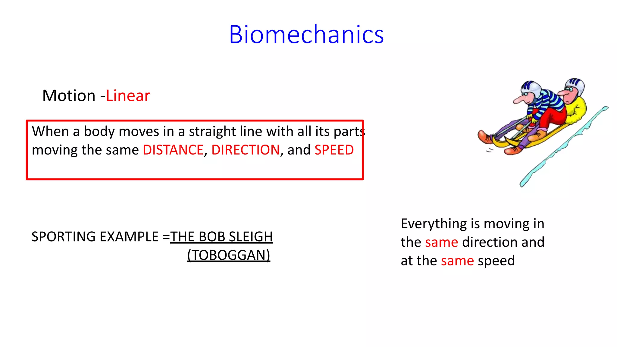 Biomechanics
Motion -Linear
When a body moves in a straight line with all its parts
moving the same DISTANCE, DIRECTION, and SPEED
Everything is moving in
the same direction and
at the same speed
SPORTING EXAMPLE =THE BOB SLEIGH
(TOBOGGAN)
 