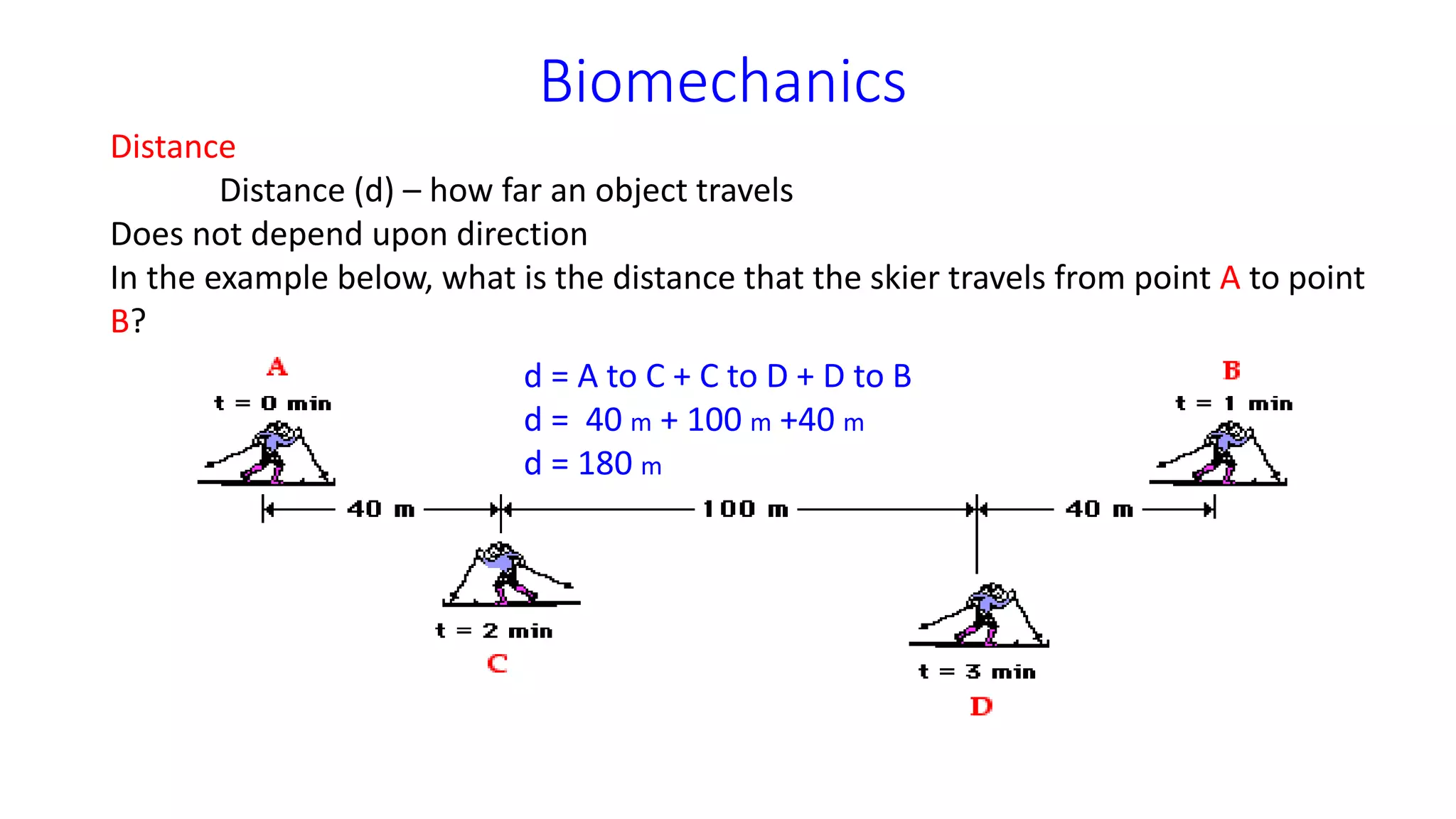 Biomechanics
Distance
Distance (d) – how far an object travels
Does not depend upon direction
In the example below, what is the distance that the skier travels from point A to point
B?
d = A to C + C to D + D to B
d = 40 m + 100 m +40 m
d = 180 m
 