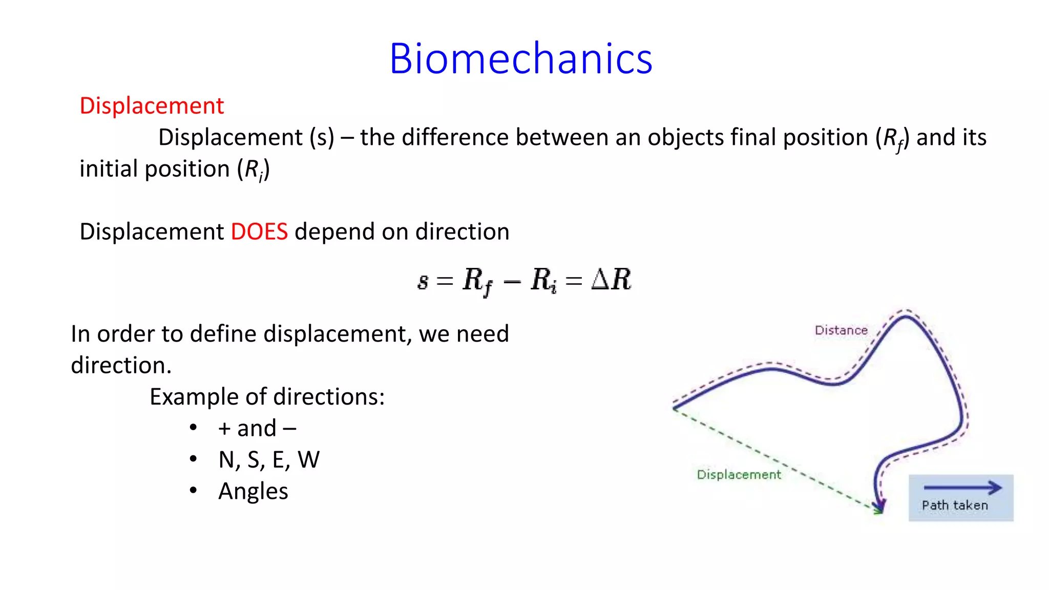 Biomechanics
Displacement
Displacement (s) – the difference between an objects final position (Rf) and its
initial position (Ri)
Displacement DOES depend on direction
In order to define displacement, we need
direction.
Example of directions:
• + and –
• N, S, E, W
• Angles
 
