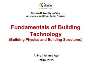 German University in Cairo 
Architecture and Urban Design Program 
Fundamentals of Building 
Technology 
(Building Physics and Building Structures) 
A. Prof. Ahmed Atef 
2014- 2015 
 