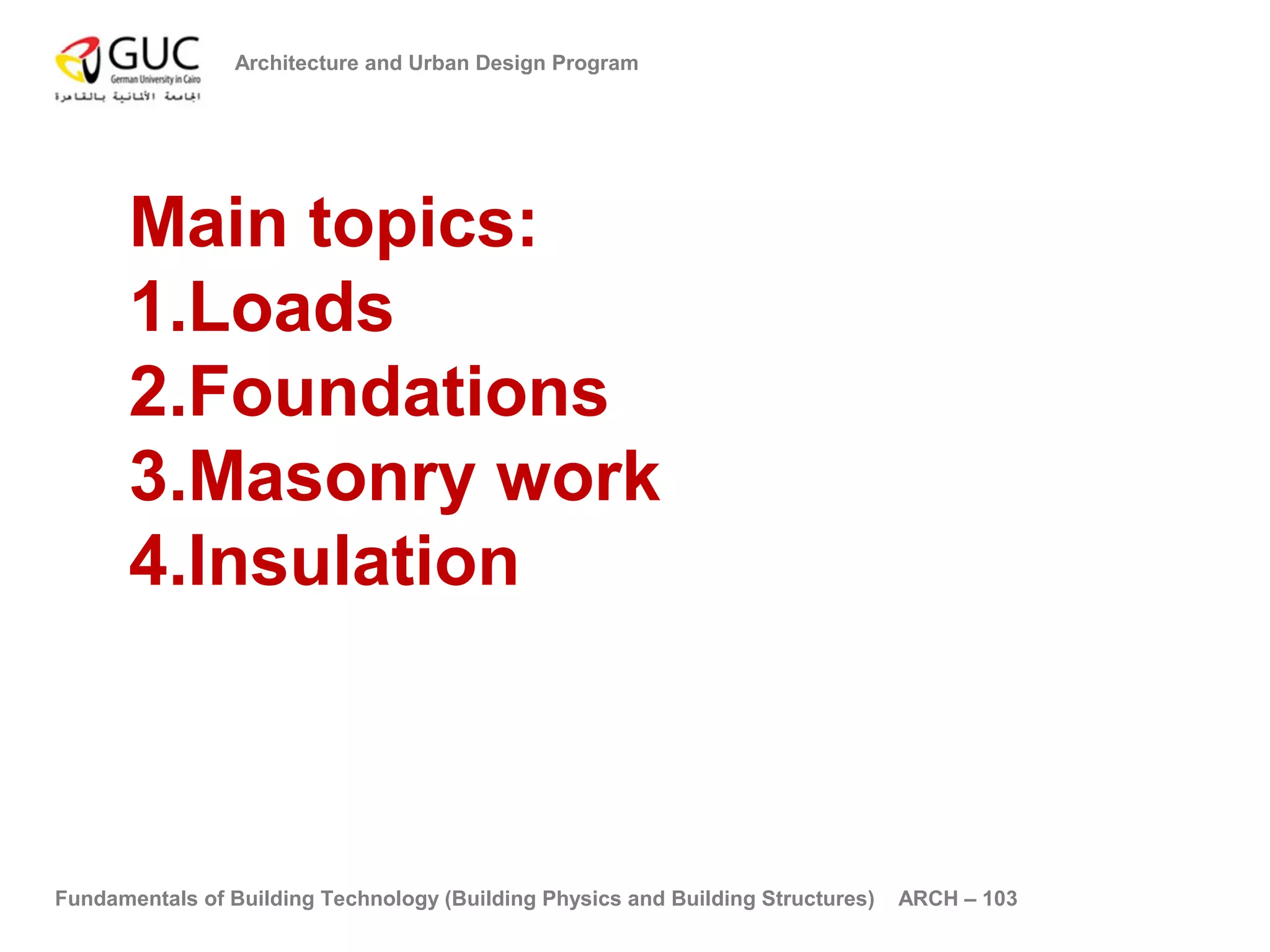 Architecture and Urban Design Program 
Main topics: 
1.Loads 
2.Foundations 
3.Masonry work 
4.Insulation 
Fundamentals of Building Technology (Building Physics and Building Structures) ARCH – 103 
 