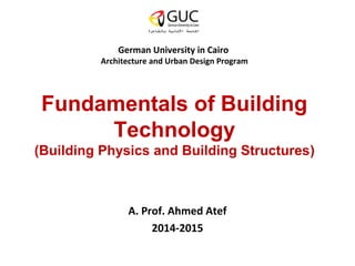 German University in Cairo 
Architecture and Urban Design Program 
Fundamentals of Building 
Technology 
(Building Physics and Building Structures) 
A. Prof. Ahmed Atef 
2014-2015 
 