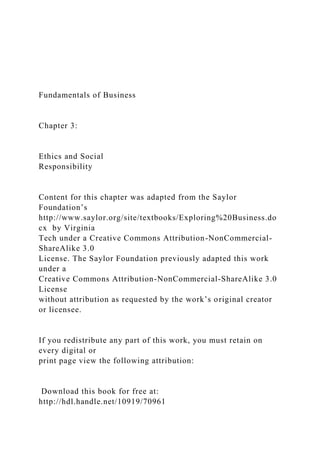 Fundamentals of Business
Chapter 3:
Ethics and Social
Responsibility
Content for this chapter was adapted from the Saylor
Foundation’s
http://www.saylor.org/site/textbooks/Exploring%20Business.do
cx by Virginia
Tech under a Creative Commons Attribution-NonCommercial-
ShareAlike 3.0
License. The Saylor Foundation previously adapted this work
under a
Creative Commons Attribution-NonCommercial-ShareAlike 3.0
License
without attribution as requested by the work’s original creator
or licensee.
If you redistribute any part of this work, you must retain on
every digital or
print page view the following attribution:
Download this book for free at:
http://hdl.handle.net/10919/70961
 