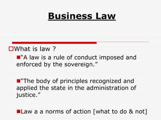 Business Law
What is law ?
“A law is a rule of conduct imposed and
enforced by the sovereign.”
“The body of principles recognized and
applied the state in the administration of
justice.”
Law a a norms of action [what to do & not]
 