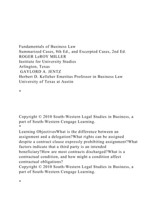 Fundamentals of Business Law
Summarized Cases, 8th Ed., and Excerpted Cases, 2nd Ed.
ROGER LeROY MILLER
Institute for University Studies
Arlington, Texas
GAYLORD A. JENTZ
Herbert D. Kelleher Emeritus Professor in Business Law
University of Texas at Austin
*
Copyright © 2010 South-Western Legal Studies in Business, a
part of South-Western Cengage Learning.
*
Learning ObjectivesWhat is the difference between an
assignment and a delegation?What rights can be assigned
despite a contract clause expressly prohibiting assignment?What
factors indicate that a third party is an intended
beneficiary?How are most contracts discharged?What is a
contractual condition, and how might a condition affect
contractual obligations?
Copyright © 2010 South-Western Legal Studies in Business, a
part of South-Western Cengage Learning.
*
 