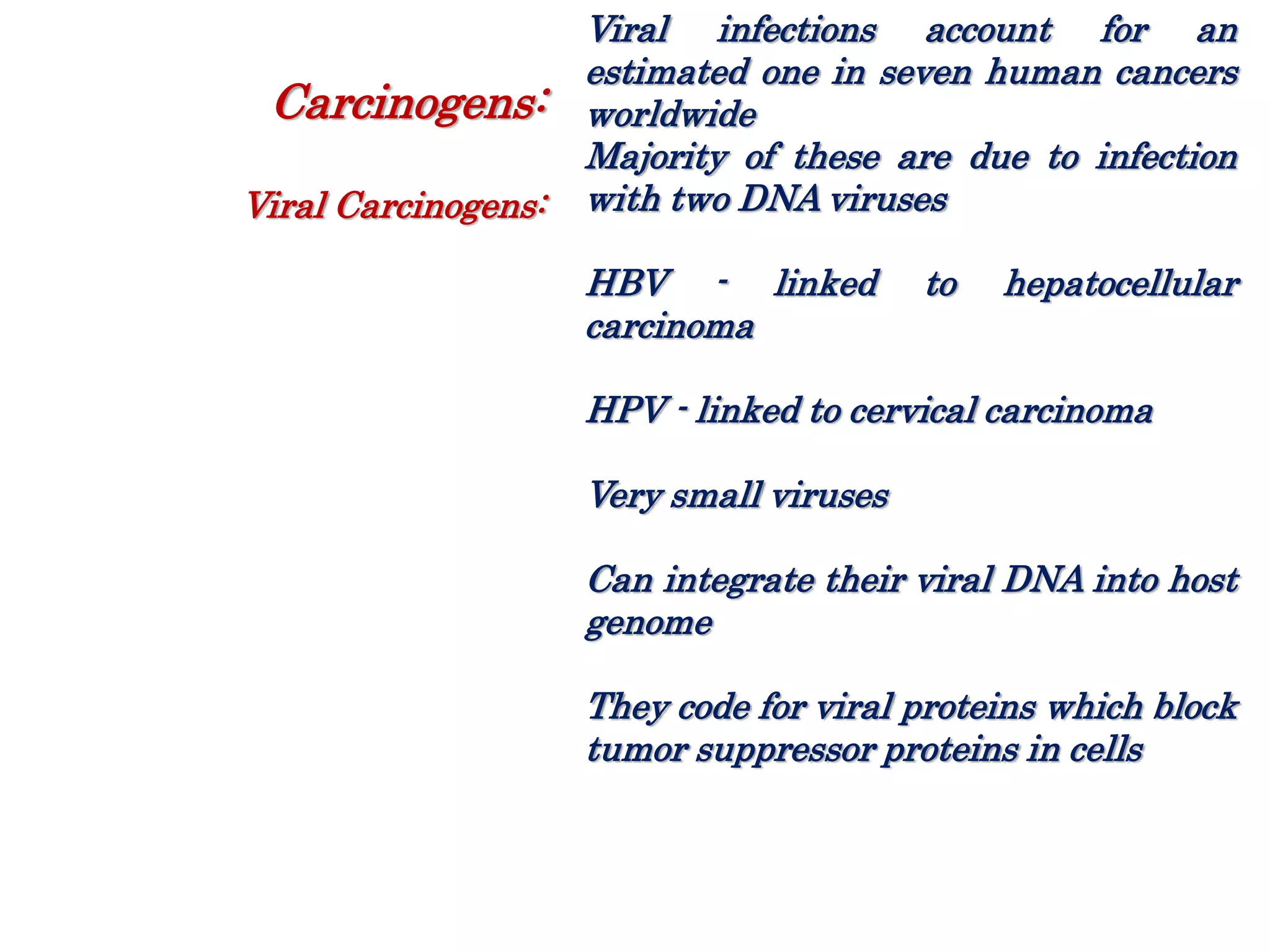 Viral infections account for an
estimated one in seven human cancers
worldwide
Majority of these are due to infection
with two DNA viruses
HBV - linked to hepatocellular
carcinoma
HPV - linked to cervical carcinoma
Very small viruses
Can integrate their viral DNA into host
genome
They code for viral proteins which block
tumor suppressor proteins in cells
Carcinogens:
Viral Carcinogens:
 