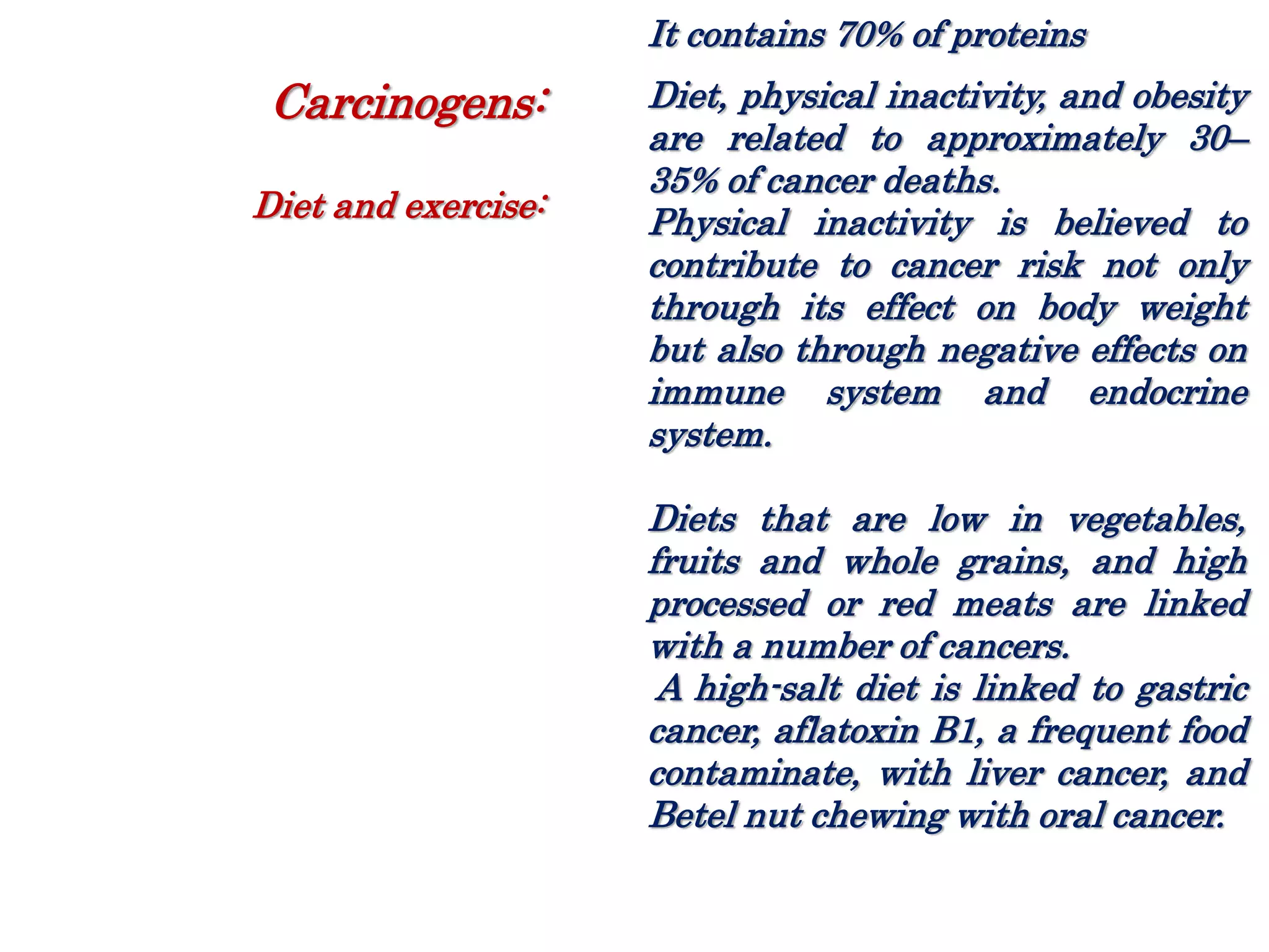 It contains 70% of proteins
Diet, physical inactivity, and obesity
are related to approximately 30–
35% of cancer deaths.
Physical inactivity is believed to
contribute to cancer risk not only
through its effect on body weight
but also through negative effects on
immune system and endocrine
system.
Diets that are low in vegetables,
fruits and whole grains, and high
processed or red meats are linked
with a number of cancers.
A high-salt diet is linked to gastric
cancer, aflatoxin B1, a frequent food
contaminate, with liver cancer, and
Betel nut chewing with oral cancer.
Carcinogens:
Diet and exercise:
 