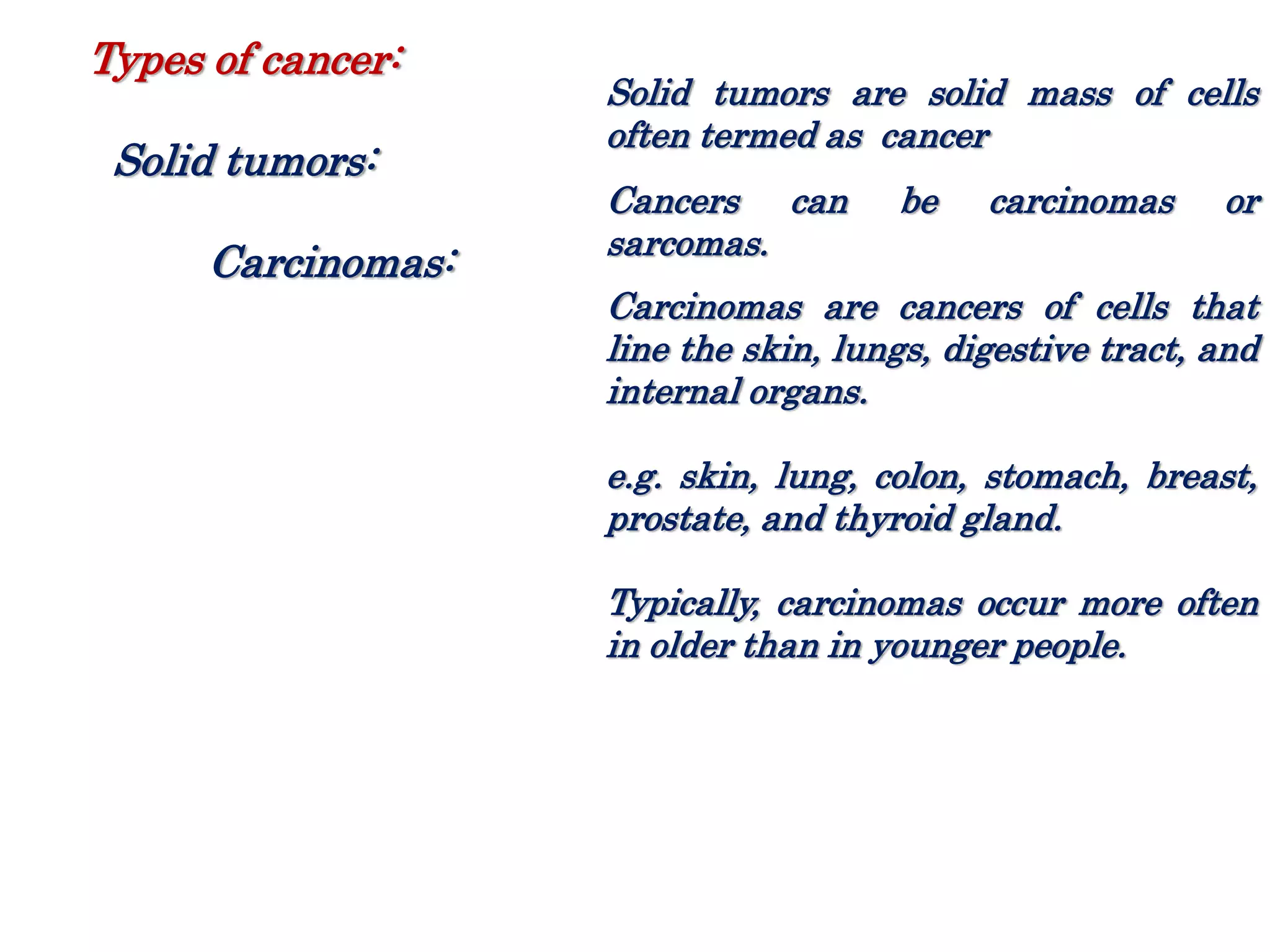 Solid tumors are solid mass of cells
often termed as cancer
Cancers can be carcinomas or
sarcomas.
Carcinomas are cancers of cells that
line the skin, lungs, digestive tract, and
internal organs.
e.g. skin, lung, colon, stomach, breast,
prostate, and thyroid gland.
Typically, carcinomas occur more often
in older than in younger people.
Types of cancer:
Solid tumors:
Carcinomas:
 
