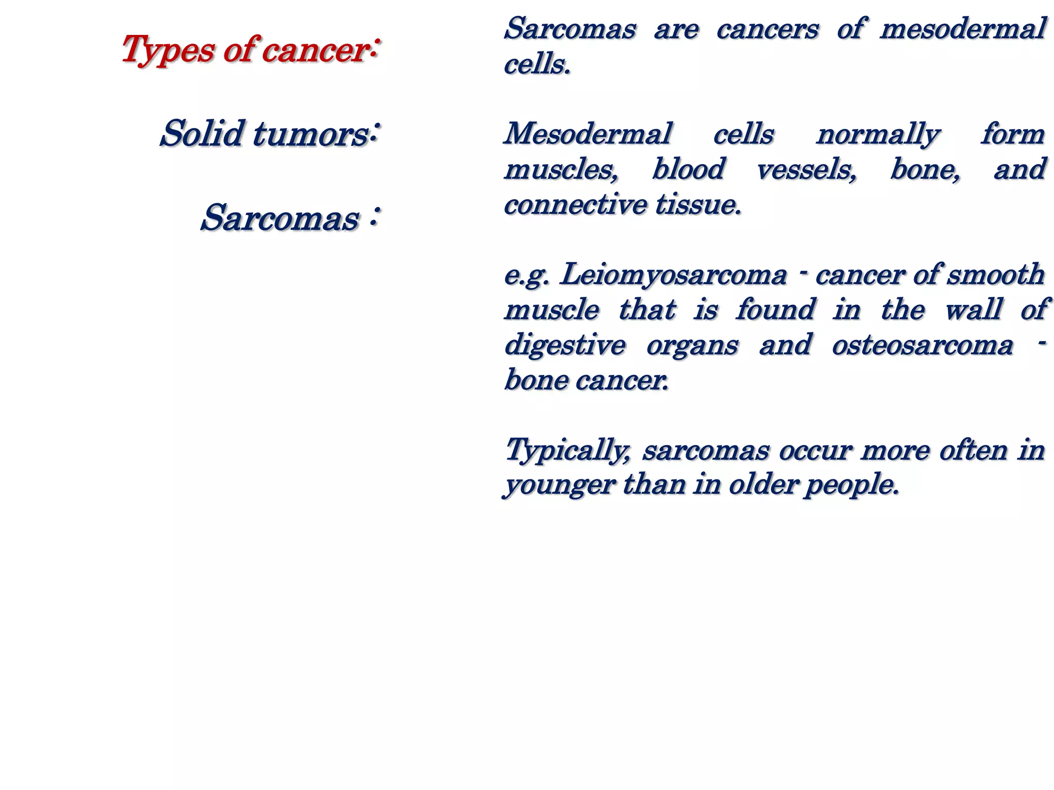 Sarcomas are cancers of mesodermal
cells.
Mesodermal cells normally form
muscles, blood vessels, bone, and
connective tissue.
e.g. Leiomyosarcoma - cancer of smooth
muscle that is found in the wall of
digestive organs and osteosarcoma -
bone cancer.
Typically, sarcomas occur more often in
younger than in older people.
Types of cancer:
Solid tumors:
Sarcomas :
 