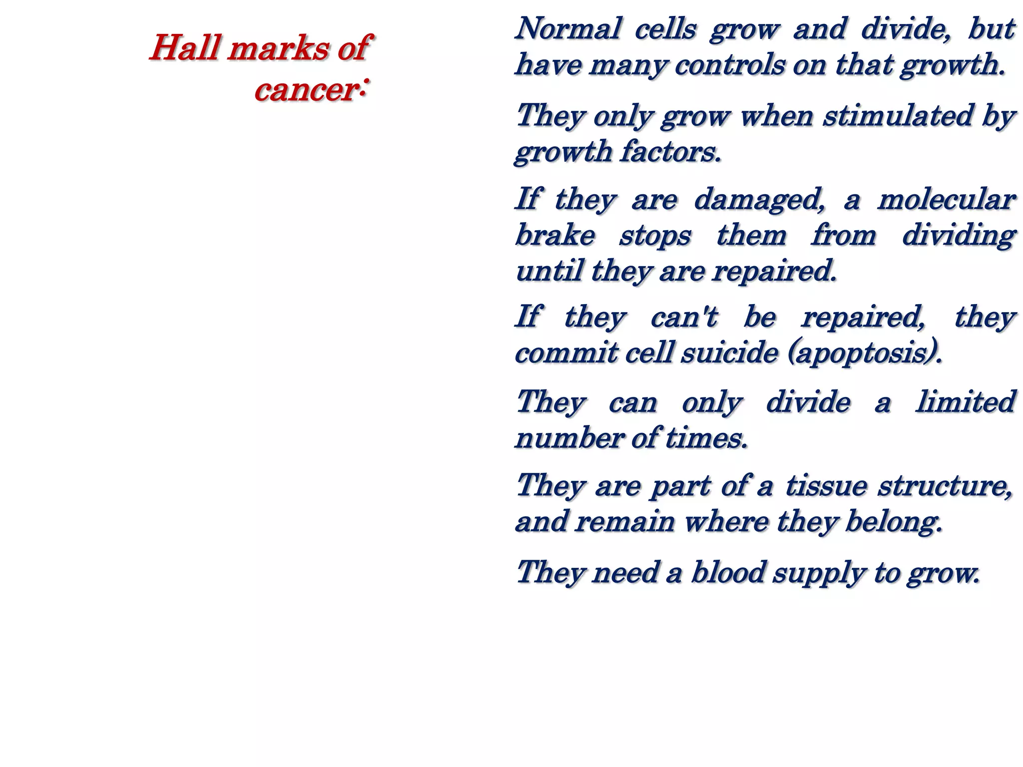 Normal cells grow and divide, but
have many controls on that growth.
They only grow when stimulated by
growth factors.
If they are damaged, a molecular
brake stops them from dividing
until they are repaired.
If they can't be repaired, they
commit cell suicide (apoptosis).
They can only divide a limited
number of times.
They are part of a tissue structure,
and remain where they belong.
They need a blood supply to grow.
Hall marks of
cancer:
 