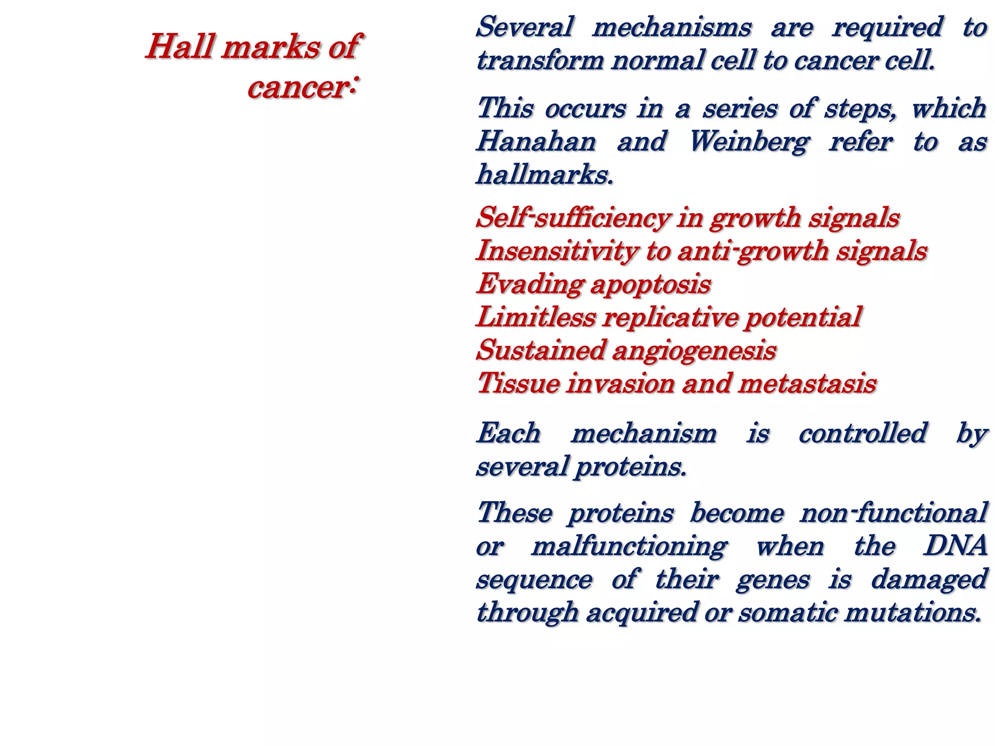 Several mechanisms are required to
transform normal cell to cancer cell.
This occurs in a series of steps, which
Hanahan and Weinberg refer to as
hallmarks.
Self-sufficiency in growth signals
Insensitivity to anti-growth signals
Evading apoptosis
Limitless replicative potential
Sustained angiogenesis
Tissue invasion and metastasis
Each mechanism is controlled by
several proteins.
These proteins become non-functional
or malfunctioning when the DNA
sequence of their genes is damaged
through acquired or somatic mutations.
Hall marks of
cancer:
 
