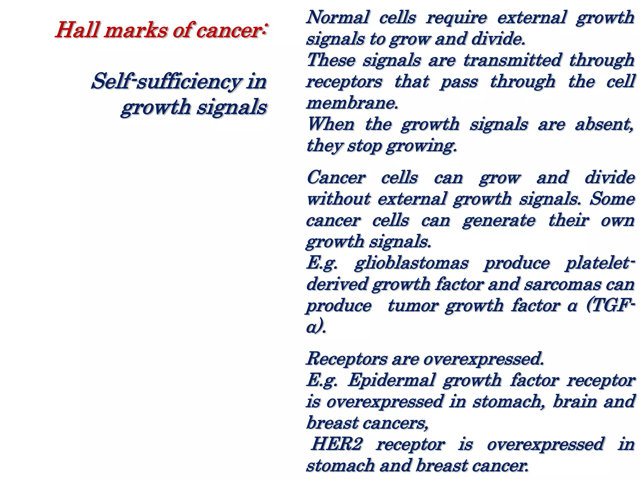 Normal cells require external growth
signals to grow and divide.
These signals are transmitted through
receptors that pass through the cell
membrane.
When the growth signals are absent,
they stop growing.
Cancer cells can grow and divide
without external growth signals. Some
cancer cells can generate their own
growth signals.
E.g. glioblastomas produce platelet-
derived growth factor and sarcomas can
produce tumor growth factor α (TGF-
α).
Receptors are overexpressed.
E.g. Epidermal growth factor receptor
is overexpressed in stomach, brain and
breast cancers,
HER2 receptor is overexpressed in
stomach and breast cancer.
Hall marks of cancer:
Self-sufficiency in
growth signals
 