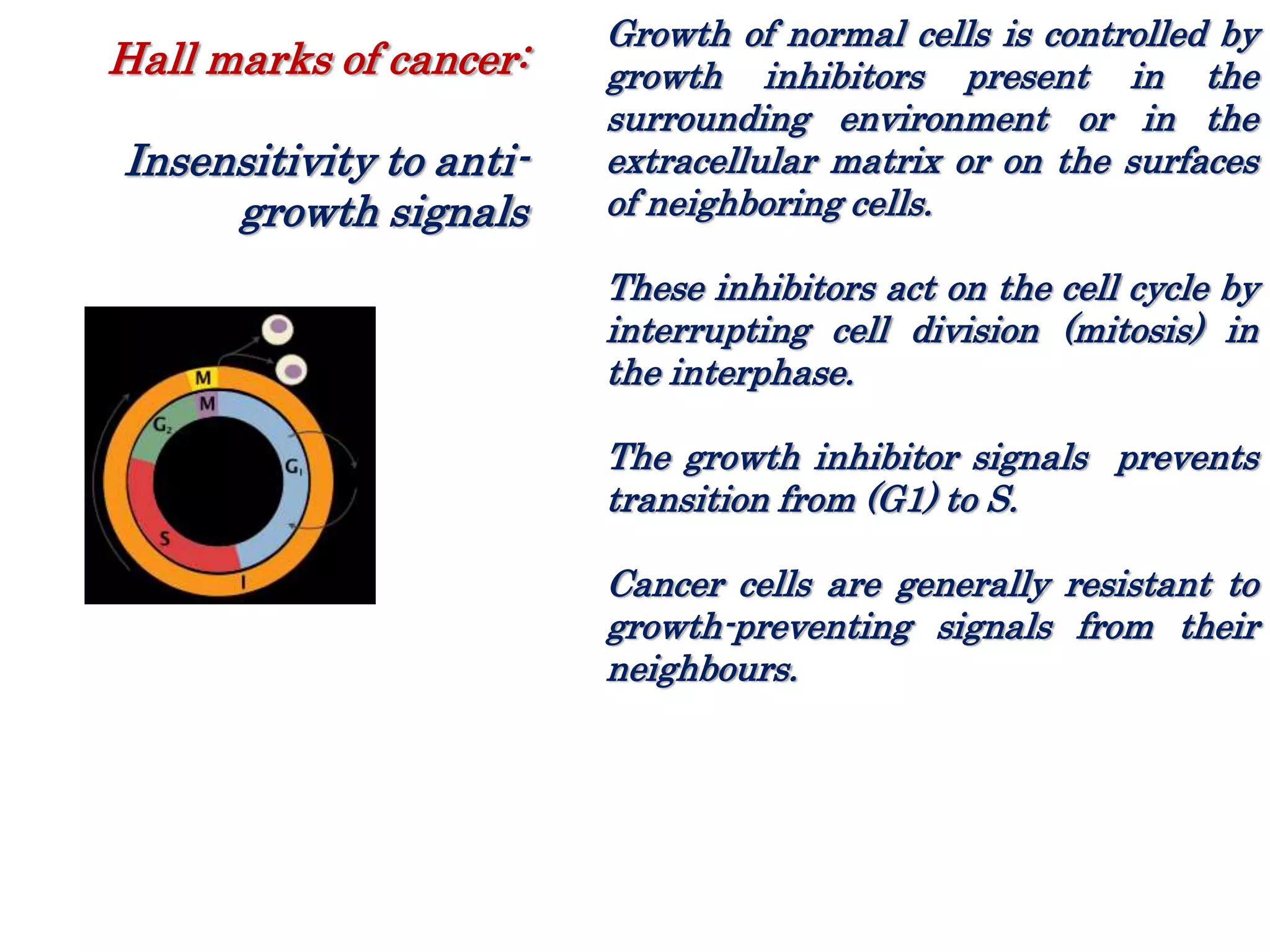 Growth of normal cells is controlled by
growth inhibitors present in the
surrounding environment or in the
extracellular matrix or on the surfaces
of neighboring cells.
These inhibitors act on the cell cycle by
interrupting cell division (mitosis) in
the interphase.
The growth inhibitor signals prevents
transition from (G1) to S.
Cancer cells are generally resistant to
growth-preventing signals from their
neighbours.
Hall marks of cancer:
Insensitivity to anti-
growth signals
 